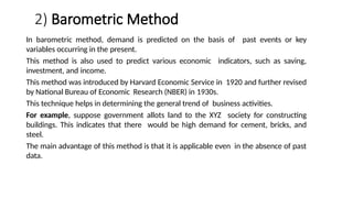 2) Barometric Method
In barometric method, demand is predicted on the basis of past events or key
variables occurring in the present.
This method is also used to predict various economic indicators, such as saving,
investment, and income.
This method was introduced by Harvard Economic Service in 1920 and further revised
by National Bureau of Economic Research (NBER) in 1930s.
This technique helps in determining the general trend of business activities.
For example, suppose government allots land to the XYZ society for constructing
buildings. This indicates that there would be high demand for cement, bricks, and
steel.
The main advantage of this method is that it is applicable even in the absence of past
data.
 