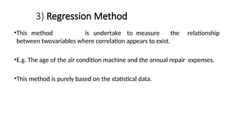 3) Regression Method
•This method is undertake to measure the relationship
between twovariables where correlation appears to exist.
•E.g. The age of the air condition machine and the annual repair expenses.
•This method is purely based on the statistical data.
 