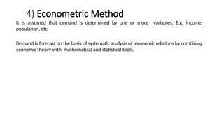 4) Econometric Method
It is assumed that demand is determined by one or more variables. E.g. income,
population, etc.
Demand is forecast on the basis of systematic analysis of economic relations by combining
economic theory with mathematical and statistical tools.
 