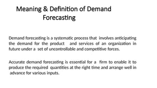 Meaning & Definition of Demand
Forecasting
Demand forecasting is a systematic process that involves anticipating
the demand for the product and services of an organization in
future under a set of uncontrollable and competitive forces.
Accurate demand forecasting is essential for a firm to enable it to
produce the required quantities at the right time and arrange well in
advance for various inputs.
 
