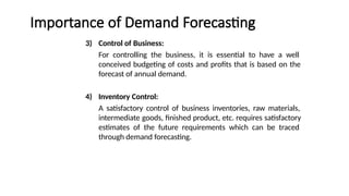 Importance of Demand Forecasting
3) Control of Business:
For controlling the business, it is essential to have a well
conceived budgeting of costs and profits that is based on the
forecast of annual demand.
4) Inventory Control:
A satisfactory control of business inventories, raw materials,
intermediate goods, finished product, etc. requires satisfactory
estimates of the future requirements which can be traced
through demand forecasting.
 