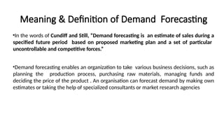 Meaning & Definition of Demand Forecasting
•In the words of Cundiff and Still, “Demand forecasting is an estimate of sales during a
specified future period based on proposed marketing plan and a set of particular
uncontrollable and competitive forces.”
•Demand forecasting enables an organization to take various business decisions, such as
planning the production process, purchasing raw materials, managing funds and
deciding the price of the product . An organisation can forecast demand by making own
estimates or taking the help of specialized consultants or market research agencies
 