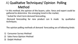 A) Qualitative Techniques/ Opinion Polling
Method
- In this method, the opinion of the buyers, sales force and expert could be
gathered to determine the emerging trend in the market.
- Suited for short term demand forecasting.
-Demand forecasting for new product can b made by qualitative
techniques.
The opinion polling methods of demand forecasting are of following kinds:
1) Consumer Survey Method
2) Sales Force Opinion Method
3) Delphi Method
 