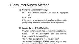 1) Consumer Survey Method
a) Complete Enumeration Survey:
In this method records the data & aggregates
of
consumers
If the data is wrongly recorded than Demand Forecasting
going wrong, than this method will be totally useless.
b) Sample Survey & Test Marketing:
Only few customers selected and their views collected.
Based on the assumption that the sample
truly represents the population.
This method is simple and does not cost much
The main disadvantage is that the sample may not be a
 