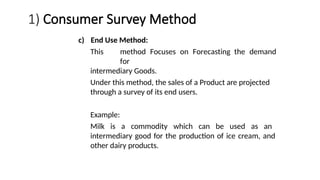 1) Consumer Survey Method
c) End Use Method:
This method Focuses on Forecasting the demand
for
intermediary Goods.
Under this method, the sales of a Product are projected
through a survey of its end users.
Example:
Milk is a commodity which can be used as an
intermediary good for the production of ice cream, and
other dairy products.
 