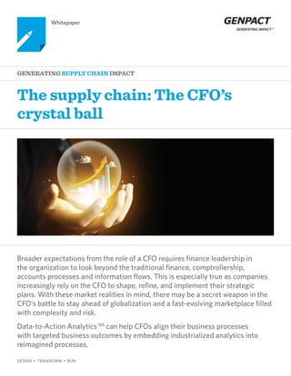 The supply chain: The CFO’s
crystal ball
Generating SUPPLY CHAIN Impact
Whitepaper
DESIGN • TRANSFORM • RUN
Broader expectations from the role of a CFO requires finance leadership in
the organization to look beyond the traditional finance, comptrollership,
accounts processes and information flows. This is especially true as companies
increasingly rely on the CFO to shape, refine, and implement their strategic
plans. With these market realities in mind, there may be a secret weapon in the
CFO’s battle to stay ahead of globalization and a fast-evolving marketplace filled
with complexity and risk.
Data-to-Action AnalyticsSM
can help CFOs align their business processes
with targeted business outcomes by embedding industrialized analytics into
reimagined processes.
 