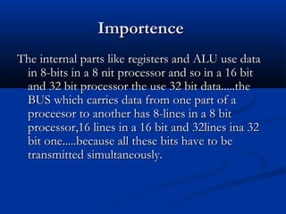 ImportenceImportence
The internal parts like registers and ALU use dataThe internal parts like registers and ALU use data
in 8-bits in a 8 nit processor and so in a 16 bitin 8-bits in a 8 nit processor and so in a 16 bit
and 32 bit processor the use 32 bit data.....theand 32 bit processor the use 32 bit data.....the
BUS which carries data from one part of aBUS which carries data from one part of a
proceesor to another has 8-lines in a 8 bitproceesor to another has 8-lines in a 8 bit
processor,16 lines in a 16 bit and 32lines ina 32processor,16 lines in a 16 bit and 32lines ina 32
bit one.....because all these bits have to bebit one.....because all these bits have to be
transmitted simultaneously.transmitted simultaneously.
 