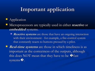 Important applicationImportant application
 ApplicationApplication
 Microprocessors are typically used in eitherMicroprocessors are typically used in either reactivereactive oror
embeddedembedded systems.systems.
 Reactive systemsReactive systems are those that have an ongoing interactionare those that have an ongoing interaction
with their environment - for example, a fire-control systemwith their environment - for example, a fire-control system
that constantly reacts to buttons pressed by a pilot.that constantly reacts to buttons pressed by a pilot.
 Real-time systemsReal-time systems are those in which timeliness is asare those in which timeliness is as
important as the correctness of the outputs, althoughimportant as the correctness of the outputs, although
this does NOT mean that they have to be fast�this does NOT mean that they have to be fast�
systems .�systems .�
 
