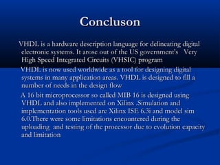 ConclusonConcluson
VHDL is a hardware description language for delineating digitalVHDL is a hardware description language for delineating digital
electronic systems. It arose out of the US government's Veryelectronic systems. It arose out of the US government's Very
High Speed Integrated Circuits (VHSIC) programHigh Speed Integrated Circuits (VHSIC) program
VHDL is now used worldwide as a tool for designing digitalVHDL is now used worldwide as a tool for designing digital
systems in many application areas. VHDL is designed to fill asystems in many application areas. VHDL is designed to fill a
number of needs in the design flownumber of needs in the design flow
A 16 bit microprocessor so called MIB 16 is designed usingA 16 bit microprocessor so called MIB 16 is designed using
VHDL and also implemented on Xilinx .Simulation andVHDL and also implemented on Xilinx .Simulation and
implementation tools used are Xilinx ISE 6.3i and model simimplementation tools used are Xilinx ISE 6.3i and model sim
6.0.There were some limitations encountered during the6.0.There were some limitations encountered during the
uploading and testing of the processor due to evolution capacityuploading and testing of the processor due to evolution capacity
and limitationand limitation
 