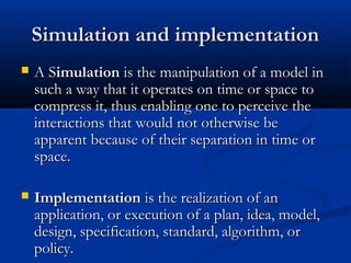 Simulation and implementationSimulation and implementation
 A SA Simulationimulation is the manipulation of a model inis the manipulation of a model in
such a way that it operates on time or space tosuch a way that it operates on time or space to
compress it, thus enabling one to perceive thecompress it, thus enabling one to perceive the
interactions that would not otherwise beinteractions that would not otherwise be
apparent because of their separation in time orapparent because of their separation in time or
space.space.
 ImplementationImplementation is the realization of anis the realization of an
application, or execution of a plan, idea, model,application, or execution of a plan, idea, model,
design, specification, standard, algorithm, ordesign, specification, standard, algorithm, or
policy.policy.
 