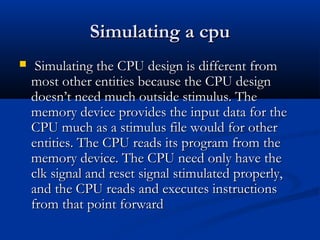 Simulating a cpuSimulating a cpu
 Simulating the CPU design is different fromSimulating the CPU design is different from
most other entities because the CPU designmost other entities because the CPU design
doesn’t need much outside stimulus. Thedoesn’t need much outside stimulus. The
memory device provides the input data for thememory device provides the input data for the
CPU much as a stimulus file would for otherCPU much as a stimulus file would for other
entities. The CPU reads its program from theentities. The CPU reads its program from the
memory device. The CPU need only have thememory device. The CPU need only have the
clk signal and reset signal stimulated properly,clk signal and reset signal stimulated properly,
and the CPU reads and executes instructionsand the CPU reads and executes instructions
from that point forwardfrom that point forward
 