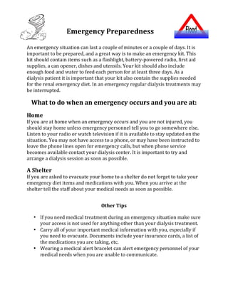 Emergency	Preparedness	
	
An	emergency	situation	can	last	a	couple	of	minutes	or	a	couple	of	days.	It	is	
important	to	be	prepared,	and	a	great	way	is	to	make	an	emergency	kit.	This	
kit	should	contain	items	such	as	a	flashlight,	battery-powered	radio,	first	aid	
supplies,	a	can	opener,	dishes	and	utensils.	Your	kit	should	also	include	
enough	food	and	water	to	feed	each	person	for	at	least	three	days.	As	a	
dialysis	patient	it	is	important	that	your	kit	also	contain	the	supplies	needed	
for	the	renal	emergency	diet.	In	an	emergency	regular	dialysis	treatments	may	
be	interrupted.	
	
What	to	do	when	an	emergency	occurs	and	you	are	at:	
	
Home	
If	you	are	at	home	when	an	emergency	occurs	and	you	are	not	injured,	you	
should	stay	home	unless	emergency	personnel	tell	you	to	go	somewhere	else.	
Listen	to	your	radio	or	watch	television	if	it	is	available	to	stay	updated	on	the	
situation.	You	may	not	have	access	to	a	phone,	or	may	have	been	instructed	to	
leave	the	phone	lines	open	for	emergency	calls,	but	when	phone	service	
becomes	available	contact	your	dialysis	center.	It	is	important	to	try	and	
arrange	a	dialysis	session	as	soon	as	possible.		
	
A	Shelter	
If	you	are	asked	to	evacuate	your	home	to	a	shelter	do	not	forget	to	take	your	
emergency	diet	items	and	medications	with	you.	When	you	arrive	at	the	
shelter	tell	the	staff	about	your	medical	needs	as	soon	as	possible.		
	
	
Other	Tips	
	
• If	you	need	medical	treatment	during	an	emergency	situation	make	sure	
your	access	is	not	used	for	anything	other	than	your	dialysis	treatment.		
• Carry	all	of	your	important	medical	information	with	you,	especially	if	
you	need	to	evacuate.	Documents	include	your	insurance	cards,	a	list	of	
the	medications	you	are	taking,	etc.		
• Wearing	a	medical	alert	bracelet	can	alert	emergency	personnel	of	your	
medical	needs	when	you	are	unable	to	communicate.	
	
	
 