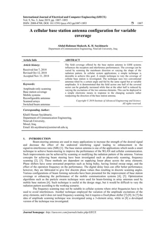 International Journal of Electrical and Computer Engineering (IJECE)
Vol. 9, No. 3, June 2019, pp. 1887~1893
ISSN: 2088-8708, DOI: 10.11591/ijece.v9i3.pp1887-1893  1887
Journal homepage: http://iaescore.com/journals/index.php/IJECE
A cellular base station antenna configuration for variable
coverage
Abdul-Rahman Shakeeb, K. H. Sayidmarie
Department of Communication Engineering, Ninevah University, Iraq
Article Info ABSTRACT
Article history:
Received Jun 7, 2018
Revised Oct 12, 2018
Accepted Nov 11, 2018
The field coverage offered by the base station antenna in GSM systems
influences the reception and interference performances. The coverage can be
varied by scanning the mainbeam direction or varying the shape of the
radiation pattern. In cellular system applications, a simple technique is
desirable to achieve this goal. A simple technique to vary the coverage of
cellular base station is investigated. The technique uses two conventional
antennas tilted by a certain angle and fed by the same signal but at variable
amplitudes. It is demonstrated that the field across one half of the covered
sector can be gradually increased while that at the other half is reduced by
varying the excitations of the two antenna elements. This can be deployed in
a simple electronic means in response to the changing scenario rather
readjusting the direction of the base station antenna.
Keywords:
Amplitude-only scanning
Base station coverage
Mobile systems
Reconfigurable antennas
Scanned arrays
Switched beam antennas
Copyright © 2019 Institute of Advanced Engineering and Science.
All rights reserved.
Corresponding Author:
Khalil Hassan Sayidmarie,
Department of Communication Engineering,
Ninevah University,
Mosul, Iraq.
Email: kh.sayidmarie@uoninevah.edu.iq
1. INTRODUCTION
Beam-steering antennas are used in many applications to increase the strength of the desired signal
and decrease the effect of the undesired interfering signal leading to enhancement in the
signal-to-interference ratio (SIR) [1]. The base station antenna is one of the applications which needs a smart
technique to achieve beam-steering to improve the performance of the WLAN and cellular communication.
Such improvements can be achieved by scanning or modifying the radiation pattern of the antenna. Various
concepts for achieving beam steering have been investigated such as phase-only scanning, frequency
scanning [2], [3]. These methods are dependent on supplying linear phase across the array elements.
Phase shifters have some unwanted properties such as being bulky, having limited sweep range, and the
effect of the operation frequency on the performance. The digital delay lines can offer better performance;
however, they are fabricated to give few discrete phase values thus resulting in discrete scanning angles.
Various configurations of beam forming networks have been presented for the improvement of base station
coverage or enhancing the performance of the mobile communication systems [4], [5]. Optimization
algorithms such as the particle swarm technique were used for beam-forming in array antennas used by
mobile base stations [6]. Such technique is useful at the design stage, but it would be difficult to vary the
radiation pattern according to the working scenario.
The frequency scanning may not be suitable in cellular systems where strict frequencies have to be
used to avoid interferences. Another technique employed the variation of the amplitude excitations of the
array elements, and it does not need frequency scanning, but it requires a fixed phase shifter [7]-[9]. In [7] the
idea of amplitude scanning technique was investigated using a 3-element array, while in [8] a developed
version of the technique was investigated.
 