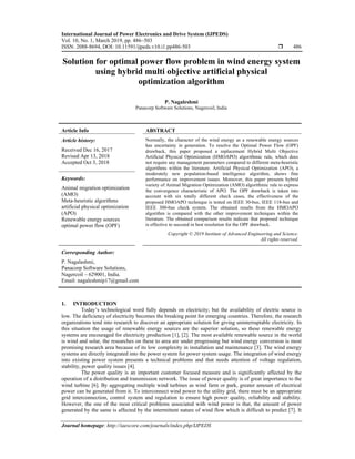 International Journal of Power Electronics and Drive System (IJPEDS)
Vol. 10, No. 1, March 2019, pp. 486~503
ISSN: 2088-8694, DOI: 10.11591/ijpeds.v10.i1.pp486-503  486
Journal homepage: http://iaescore.com/journals/index.php/IJPEDS
Solution for optimal power flow problem in wind energy system
using hybrid multi objective artificial physical
optimization algorithm
P. Nagaleshmi
Panacorp Software Solutions, Nagercoil, India
Article Info ABSTRACT
Article history:
Received Dec 16, 2017
Revised Apr 13, 2018
Accepted Oct 3, 2018
Normally, the character of the wind energy as a renewable energy sources
has uncertainty in generation. To resolve the Optimal Power Flow (OPF)
drawback, this paper proposed a replacement Hybrid Multi Objective
Artificial Physical Optimization (HMOAPO) algorithmic rule, which does
not require any management parameters compared to different meta-heuristic
algorithms within the literature. Artificial Physical Optimization (APO), a
moderately new population-based intelligence algorithm, shows fine
performance on improvement issues. Moreover, this paper presents hybrid
variety of Animal Migration Optimization (AMO) algorithmic rule to express
the convergence characteristic of APO. The OPF drawback is taken into
account with six totally different check cases, the effectiveness of the
proposed HMOAPO technique is tested on IEEE 30-bus, IEEE 118-bus and
IEEE 300-bus check system. The obtained results from the HMOAPO
algorithm is compared with the other improvement techniques within the
literature. The obtained comparison results indicate that proposed technique
is effective to succeed in best resolution for the OPF drawback.
Keywords:
Animal migration optimization
(AMO)
Meta-heuristic algorithms
artificial physical optimization
(APO)
Renewable energy sources
optimal power flow (OPF)
Copyright © 2019 Institute of Advanced Engineering and Science.
All rights reserved.
Corresponding Author:
P. Nagalashmi,
Panacorp Software Solutions,
Nagercoil – 629001, India.
Email: nagaleshmip17@gmail.com
1. INTRODUCTION
Today’s technological word fully depends on electricity; but the availability of electric source is
low. The deficiency of electricity becomes the breaking point for emerging countries. Therefore, the research
organizations tend into research to discover an appropriate solution for giving uninterruptable electricity. In
this situation the usage of renewable energy sources are the superior solution, so these renewable energy
systems are encouraged for electricity production [1], [2]. The most available renewable source in the world
is wind and solar, the researches on these to area are under progressing but wind energy conversion is most
promising research area because of its low complexity in installation and maintenance [3]. The wind energy
systems are directly integrated into the power system for power system usage. The integration of wind energy
into existing power system presents a technical problems and that needs attention of voltage regulation,
stability, power quality issues [4].
The power quality is an important customer focused measure and is significantly affected by the
operation of a distribution and transmission network. The issue of power quality is of great importance to the
wind turbine [6]. By aggregating multiple wind turbines as wind farm or park, greater amount of electrical
power can be generated from it. To interconnect wind power to the utility grid, there must be an appropriate
grid interconnection, control system and regulation to ensure high power quality, reliability and stability.
However, the one of the most critical problems associated with wind power is that, the amount of power
generated by the same is affected by the intermittent nature of wind flow which is difficult to predict [7]. It
 