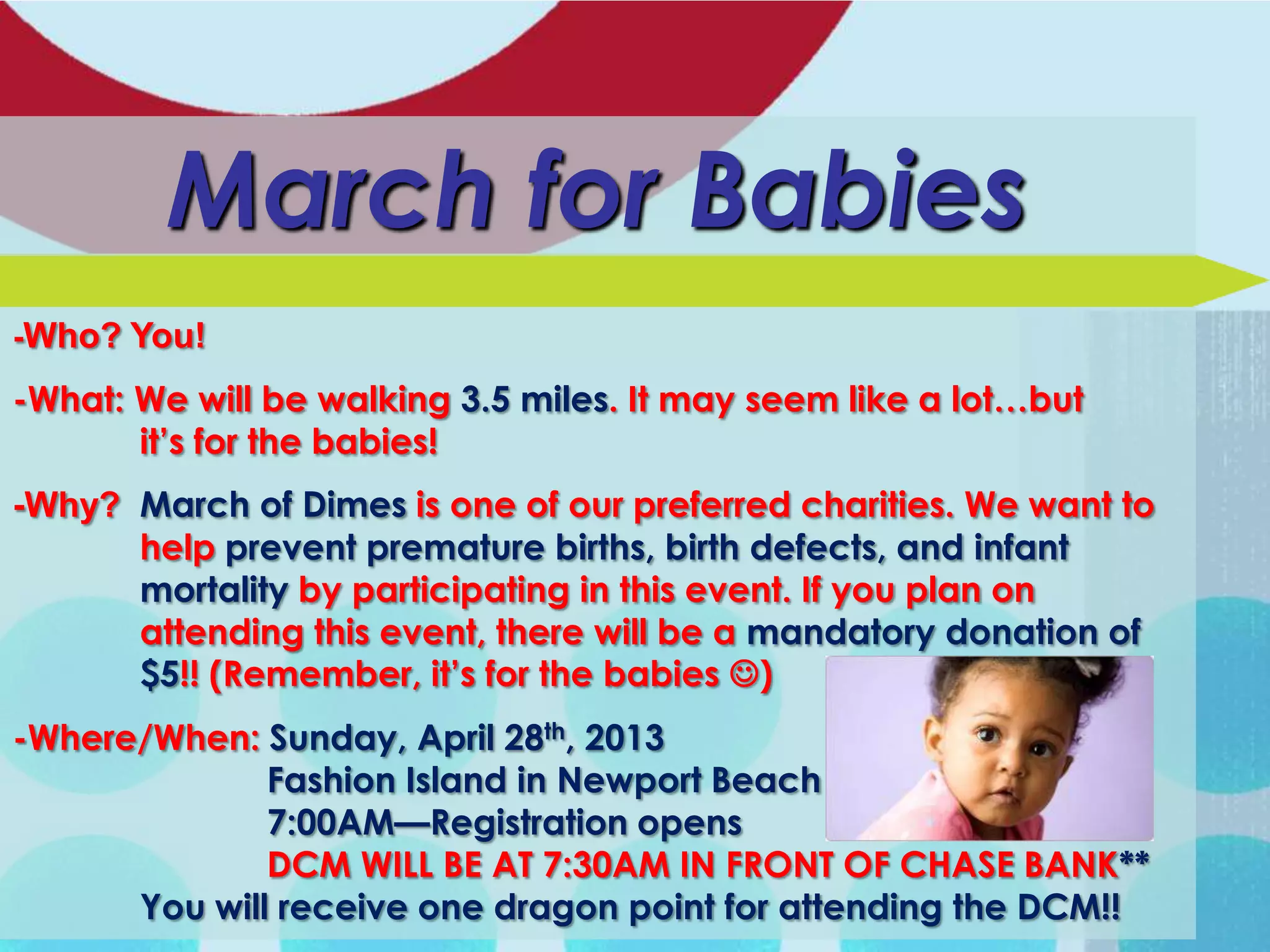 March for Babies
-Who? You!

-What: We will be walking 3.5 miles. It may seem like a lot…but
       it’s for the babies!
-Why? March of Dimes is one of our preferred charities. We want to
      help prevent premature births, birth defects, and infant
      mortality by participating in this event. If you plan on
      attending this event, there will be a mandatory donation of
      $5!! (Remember, it’s for the babies )
-Where/When: Sunday, April 28th, 2013
              Fashion Island in Newport Beach
              7:00AM—Registration opens
              DCM WILL BE AT 7:30AM IN FRONT OF CHASE BANK**
      You will receive one dragon point for attending the DCM!!
 