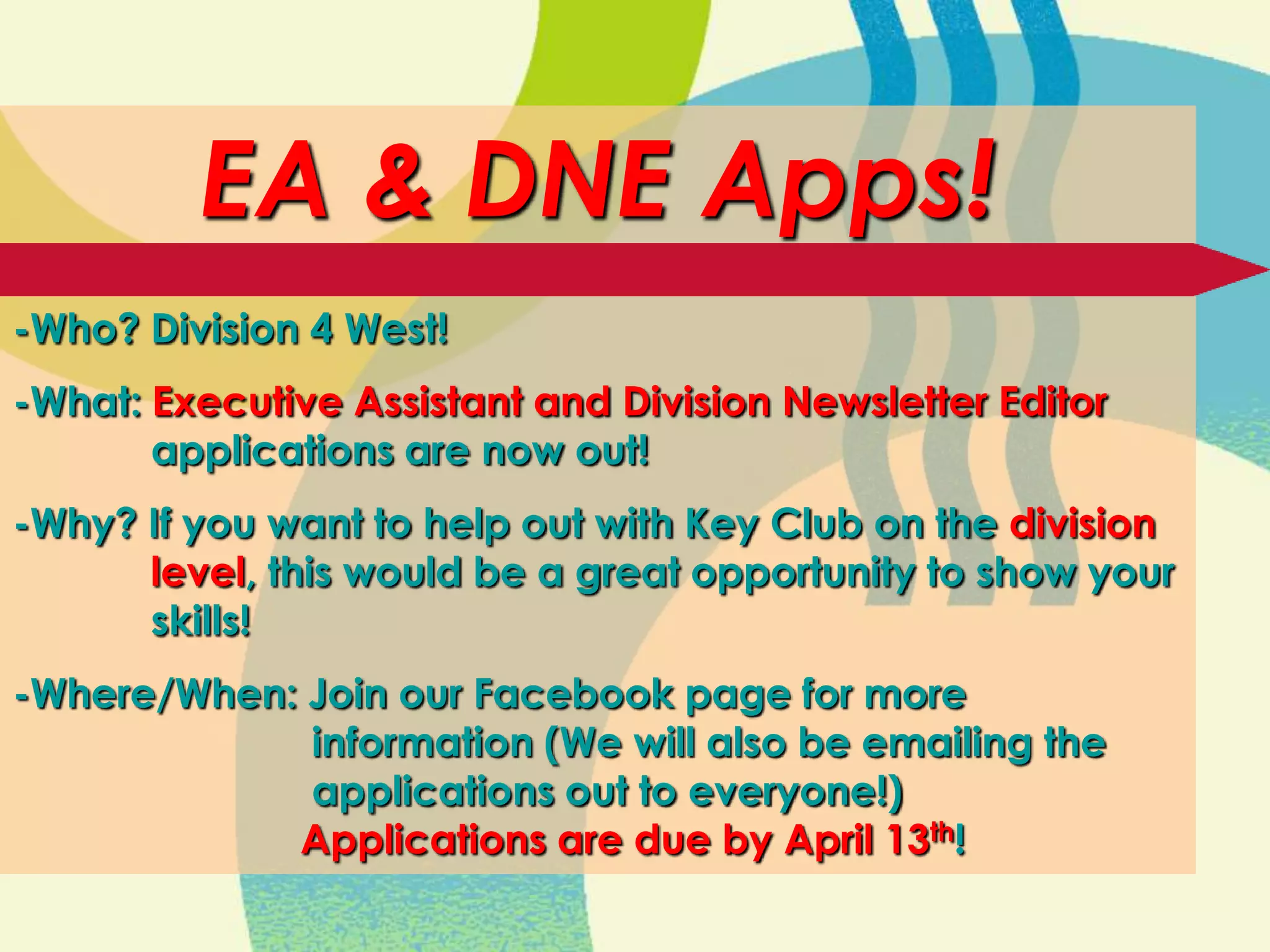 EA & DNE Apps!
-Who? Division 4 West!
-What: Executive Assistant and Division Newsletter Editor
       applications are now out!
-Why? If you want to help out with Key Club on the division
      level, this would be a great opportunity to show your
      skills!
-Where/When: Join our Facebook page for more
             information (We will also be emailing the
             applications out to everyone!)
            Applications are due by April 13th!
 