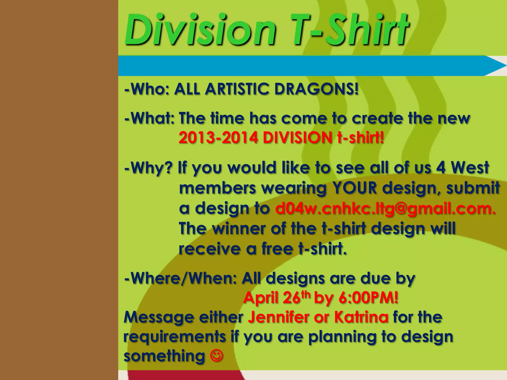 Division T-Shirt
-Who: ALL ARTISTIC DRAGONS!
-What: The time has come to create the new
       2013-2014 DIVISION t-shirt!
-Why? If you would like to see all of us 4 West
      members wearing YOUR design, submit
      a design to d04w.cnhkc.ltg@gmail.com.
      The winner of the t-shirt design will
      receive a free t-shirt.
-Where/When: All designs are due by
                April 26th by 6:00PM!
Message either Jennifer or Katrina for the
requirements if you are planning to design
something 
 