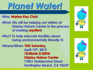 Planet Water!
-Who: Marina Key Club!
-What: We will be helping out visitors at
       Shipley Nature Center in the process
       of making aquifers!
-Why? To help educate families about
      being environmentally friendly 
-Where/When: THIS Saturday,
             April 13th, 2013
             10:00AM-2:30PM
             Shipley Nature Center
             17851 Goldenwest Street
             Huntington Beach, CA 92647
 
