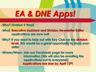 EA & DNE Apps!
-Who? Division 4 West!
-What: Executive Assistant and Division Newsletter Editor
       applications are now out!
-Why? If you want to help out with Key Club on the division
      level, this would be a great opportunity to show your
      skills!
-Where/When: Join our Facebook page for more
             information (We will also be emailing the
             applications out to everyone!)
            Applications are due by April 13th!
 