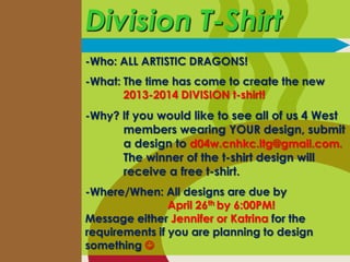 Division T-Shirt
-Who: ALL ARTISTIC DRAGONS!
-What: The time has come to create the new
       2013-2014 DIVISION t-shirt!
-Why? If you would like to see all of us 4 West
      members wearing YOUR design, submit
      a design to d04w.cnhkc.ltg@gmail.com.
      The winner of the t-shirt design will
      receive a free t-shirt.
-Where/When: All designs are due by
                April 26th by 6:00PM!
Message either Jennifer or Katrina for the
requirements if you are planning to design
something 
 