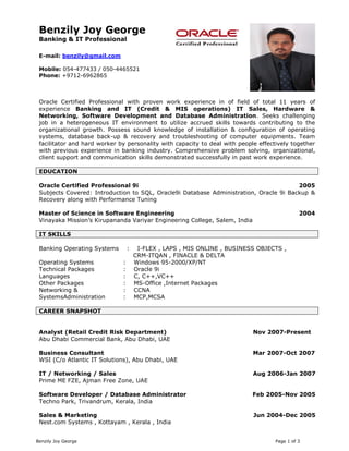 Benzily Joy George Page 1 of 3
Benzily Joy George
Banking & IT Professional
E-mail: benzily@gmail.com
Mobile: 054-477433 / 050-4465521
Phone: +9712-6962865
Oracle Certified Professional with proven work experience in of field of total 11 years of
experience Banking and IT (Credit & MIS operations) IT Sales, Hardware &
Networking, Software Development and Database Administration. Seeks challenging
job in a heterogeneous IT environment to utilize accrued skills towards contributing to the
organizational growth. Possess sound knowledge of installation & configuration of operating
systems, database back-up & recovery and troubleshooting of computer equipments. Team
facilitator and hard worker by personality with capacity to deal with people effectively together
with previous experience in banking industry. Comprehensive problem solving, organizational,
client support and communication skills demonstrated successfully in past work experience.
EDUCATION
Oracle Certified Professional 9i 2005
Subjects Covered: Introduction to SQL, Oracle9i Database Administration, Oracle 9i Backup &
Recovery along with Performance Tuning
Master of Science in Software Engineering 2004
Vinayaka Mission’s Kirupananda Variyar Engineering College, Salem, India
IT SKILLS
Banking Operating Systems : I-FLEX , LAPS , MIS ONLINE , BUSINESS OBJECTS ,
Operating Systems
CRM-ITQAN , FINACLE & DELTA
: Windows 95-2000/XP/NT
Technical Packages : Oracle 9i
Languages : C, C++,VC++
Other Packages
Networking &
SystemsAdministration
: MS-Office ,Internet Packages
: CCNA
: MCP,MCSA
CAREER SNAPSHOT
Analyst (Retail Credit Risk Department) Nov 2007-Present
Abu Dhabi Commercial Bank, Abu Dhabi, UAE
Business Consultant Mar 2007-Oct 2007
WSI (C/o Atlantic IT Solutions), Abu Dhabi, UAE
IT / Networking / Sales Aug 2006-Jan 2007
Prime ME FZE, Ajman Free Zone, UAE
Software Developer / Database Administrator Feb 2005-Nov 2005
Techno Park, Trivandrum, Kerala, India
Sales & Marketing
Nest.com Systems , Kottayam , Kerala , India
Jun 2004-Dec 2005
 