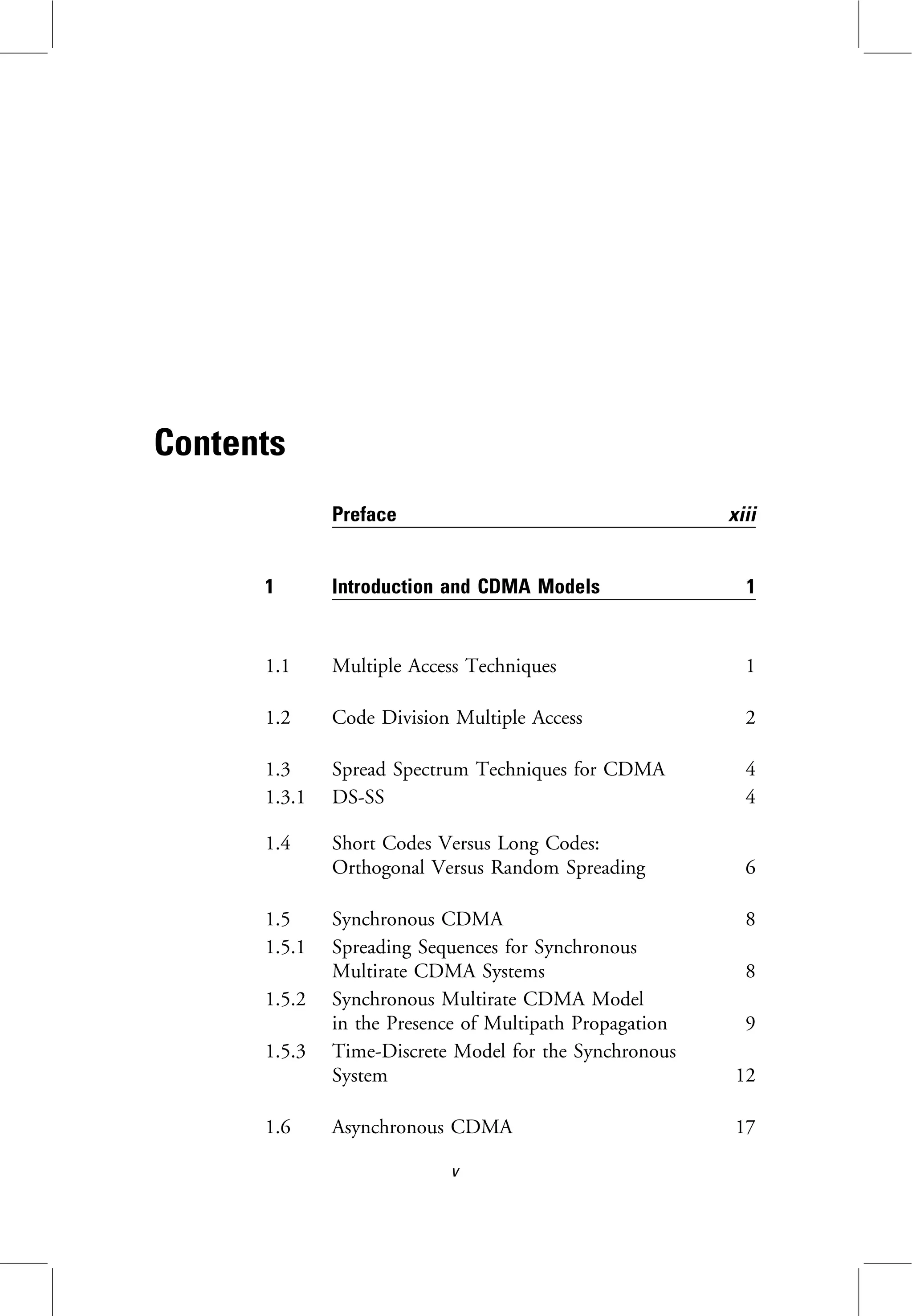 Contents
Preface xiii
1 Introduction and CDMA Models 1
1.1 Multiple Access Techniques 1
1.2 Code Division Multiple Access 2
1.3 Spread Spectrum Techniques for CDMA 4
1.3.1 DS-SS 4
1.4 Short Codes Versus Long Codes:
Orthogonal Versus Random Spreading 6
1.5 Synchronous CDMA 8
1.5.1 Spreading Sequences for Synchronous
Multirate CDMA Systems 8
1.5.2 Synchronous Multirate CDMA Model
in the Presence of Multipath Propagation 9
1.5.3 Time-Discrete Model for the Synchronous
System 12
1.6 Asynchronous CDMA 17
v
 