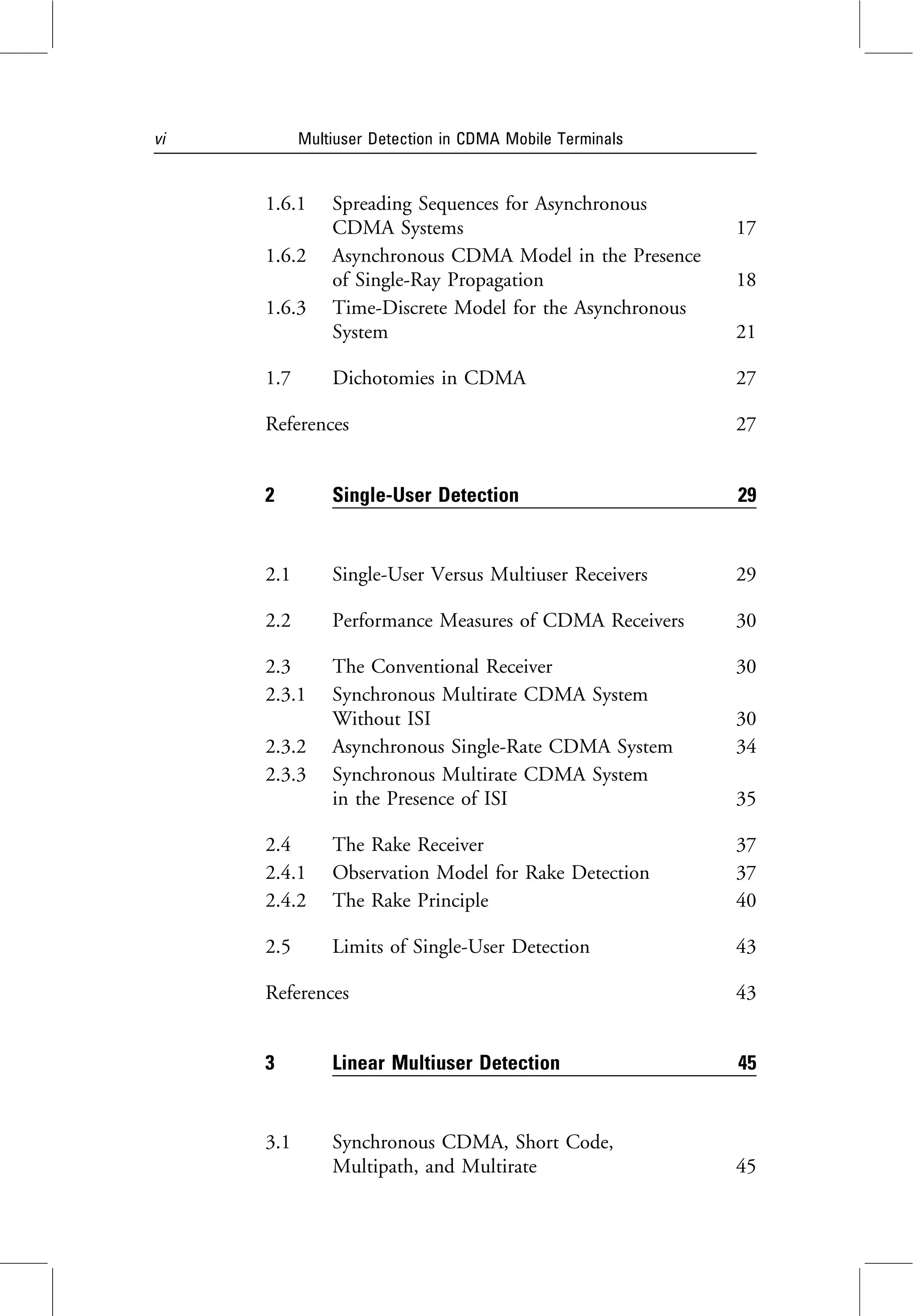 1.6.1 Spreading Sequences for Asynchronous
CDMA Systems 17
1.6.2 Asynchronous CDMA Model in the Presence
of Single-Ray Propagation 18
1.6.3 Time-Discrete Model for the Asynchronous
System 21
1.7 Dichotomies in CDMA 27
References 27
2 Single-User Detection 29
2.1 Single-User Versus Multiuser Receivers 29
2.2 Performance Measures of CDMA Receivers 30
2.3 The Conventional Receiver 30
2.3.1 Synchronous Multirate CDMA System
Without ISI 30
2.3.2 Asynchronous Single-Rate CDMA System 34
2.3.3 Synchronous Multirate CDMA System
in the Presence of ISI 35
2.4 The Rake Receiver 37
2.4.1 Observation Model for Rake Detection 37
2.4.2 The Rake Principle 40
2.5 Limits of Single-User Detection 43
References 43
3 Linear Multiuser Detection 45
3.1 Synchronous CDMA, Short Code,
Multipath, and Multirate 45
vi Multiuser Detection in CDMA Mobile Terminals
 