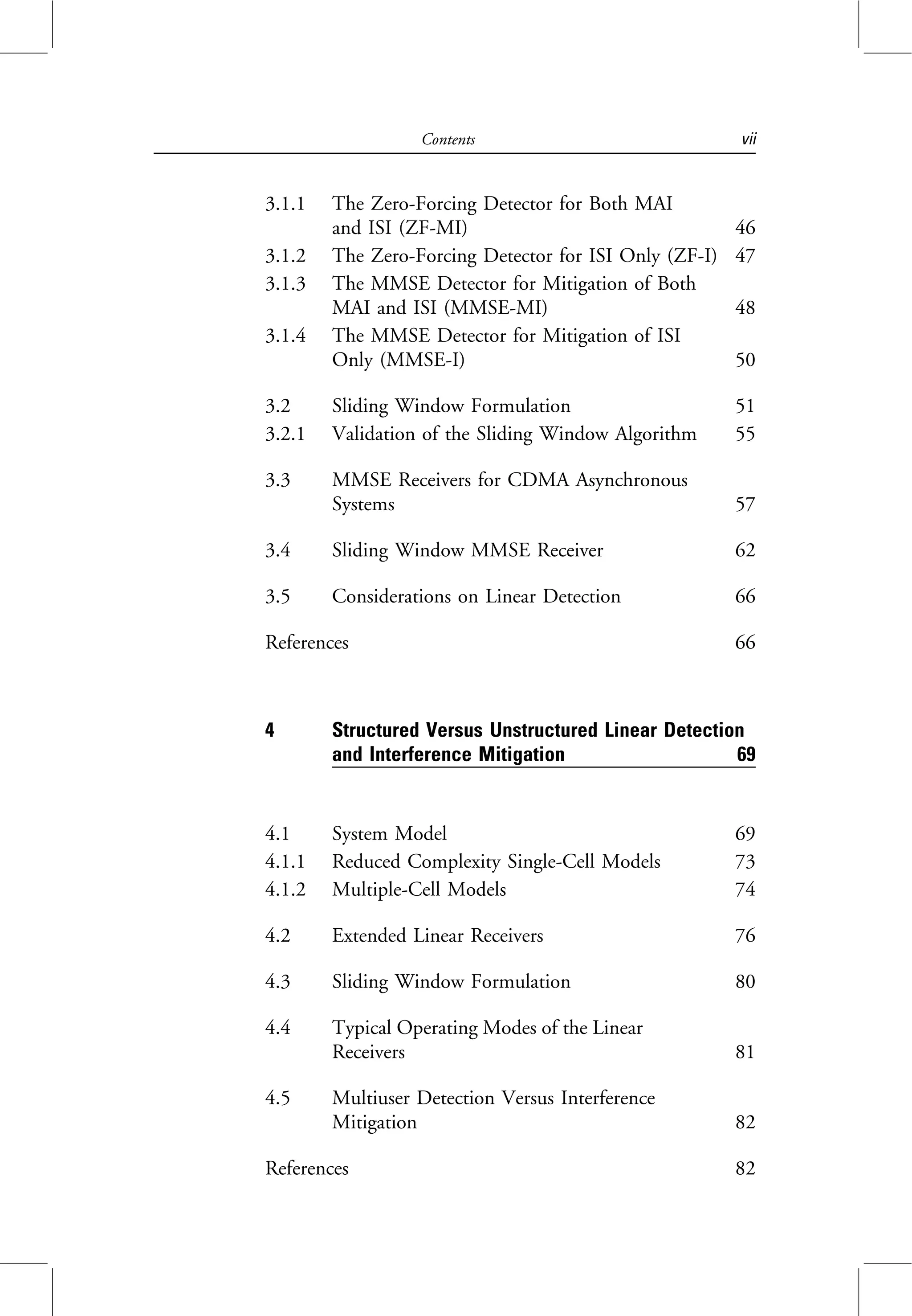 3.1.1 The Zero-Forcing Detector for Both MAI
and ISI (ZF-MI) 46
3.1.2 The Zero-Forcing Detector for ISI Only (ZF-I) 47
3.1.3 The MMSE Detector for Mitigation of Both
MAI and ISI (MMSE-MI) 48
3.1.4 The MMSE Detector for Mitigation of ISI
Only (MMSE-I) 50
3.2 Sliding Window Formulation 51
3.2.1 Validation of the Sliding Window Algorithm 55
3.3 MMSE Receivers for CDMA Asynchronous
Systems 57
3.4 Sliding Window MMSE Receiver 62
3.5 Considerations on Linear Detection 66
References 66
4 Structured Versus Unstructured Linear Detection
and Interference Mitigation 69
4.1 System Model 69
4.1.1 Reduced Complexity Single-Cell Models 73
4.1.2 Multiple-Cell Models 74
4.2 Extended Linear Receivers 76
4.3 Sliding Window Formulation 80
4.4 Typical Operating Modes of the Linear
Receivers 81
4.5 Multiuser Detection Versus Interference
Mitigation 82
References 82
Contents vii
 