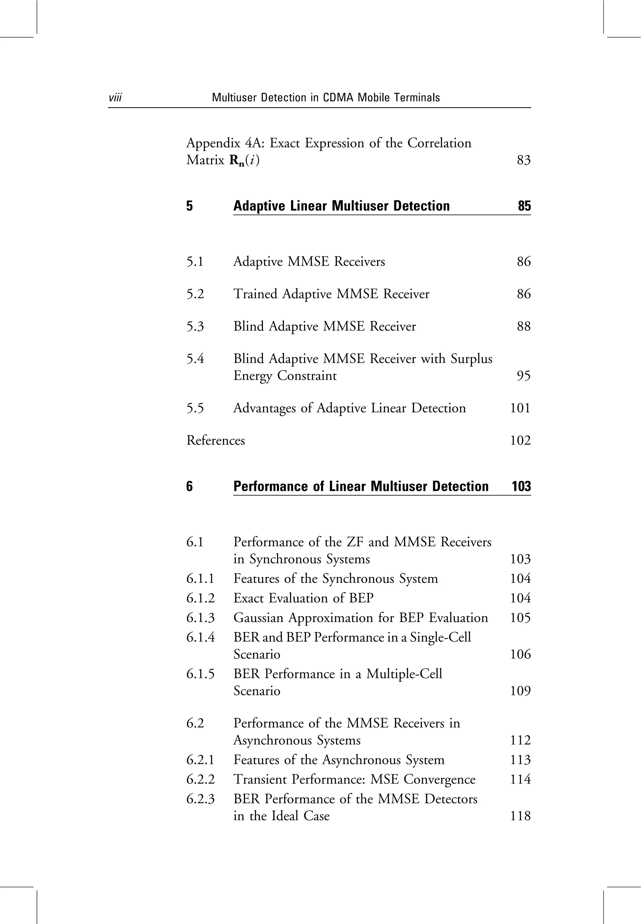 Appendix 4A: Exact Expression of the Correlation
Matrix Rn(i ) 83
5 Adaptive Linear Multiuser Detection 85
5.1 Adaptive MMSE Receivers 86
5.2 Trained Adaptive MMSE Receiver 86
5.3 Blind Adaptive MMSE Receiver 88
5.4 Blind Adaptive MMSE Receiver with Surplus
Energy Constraint 95
5.5 Advantages of Adaptive Linear Detection 101
References 102
6 Performance of Linear Multiuser Detection 103
6.1 Performance of the ZF and MMSE Receivers
in Synchronous Systems 103
6.1.1 Features of the Synchronous System 104
6.1.2 Exact Evaluation of BEP 104
6.1.3 Gaussian Approximation for BEP Evaluation 105
6.1.4 BER and BEP Performance in a Single-Cell
Scenario 106
6.1.5 BER Performance in a Multiple-Cell
Scenario 109
6.2 Performance of the MMSE Receivers in
Asynchronous Systems 112
6.2.1 Features of the Asynchronous System 113
6.2.2 Transient Performance: MSE Convergence 114
6.2.3 BER Performance of the MMSE Detectors
in the Ideal Case 118
viii Multiuser Detection in CDMA Mobile Terminals
 