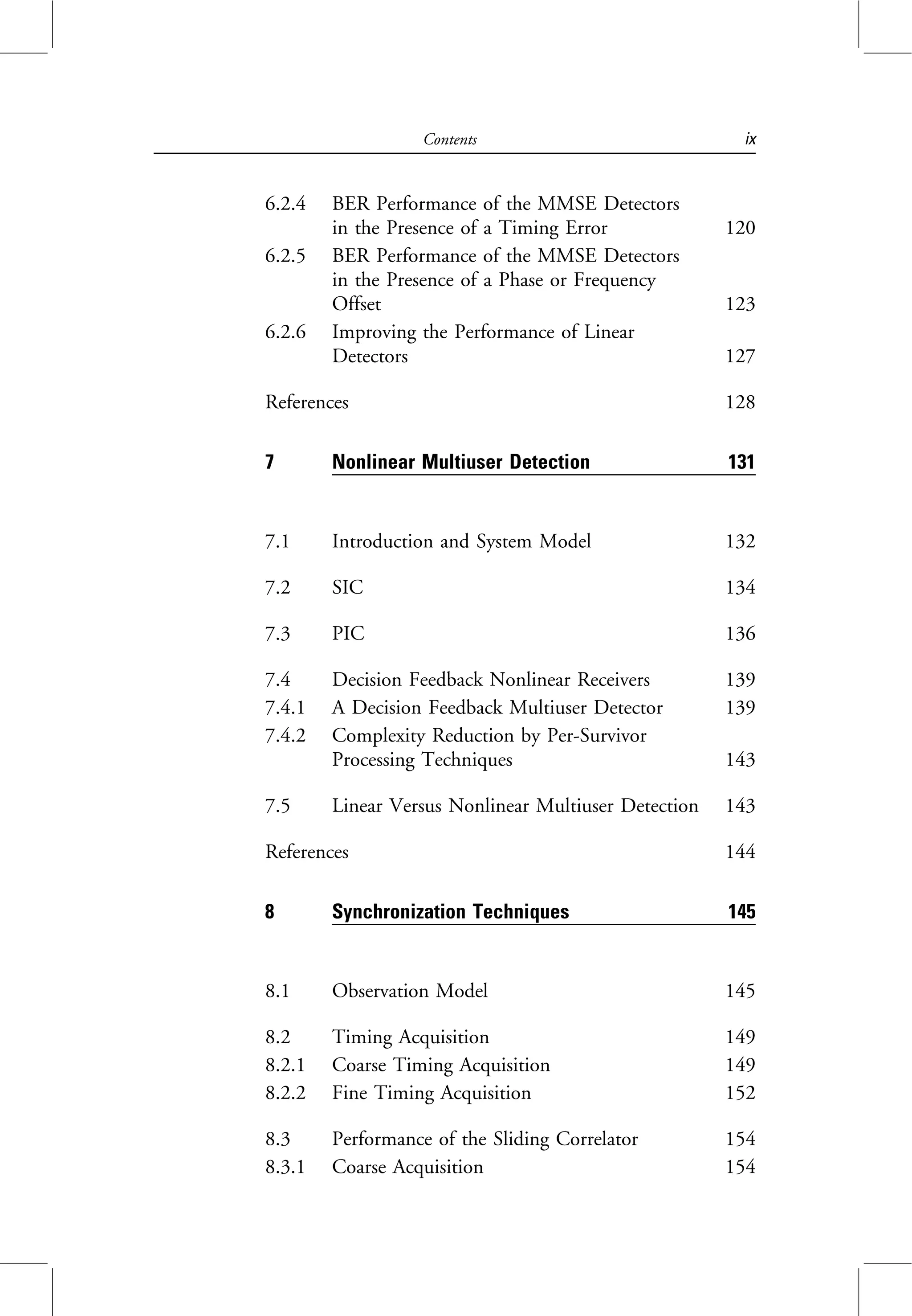 6.2.4 BER Performance of the MMSE Detectors
in the Presence of a Timing Error 120
6.2.5 BER Performance of the MMSE Detectors
in the Presence of a Phase or Frequency
Offset 123
6.2.6 Improving the Performance of Linear
Detectors 127
References 128
7 Nonlinear Multiuser Detection 131
7.1 Introduction and System Model 132
7.2 SIC 134
7.3 PIC 136
7.4 Decision Feedback Nonlinear Receivers 139
7.4.1 A Decision Feedback Multiuser Detector 139
7.4.2 Complexity Reduction by Per-Survivor
Processing Techniques 143
7.5 Linear Versus Nonlinear Multiuser Detection 143
References 144
8 Synchronization Techniques 145
8.1 Observation Model 145
8.2 Timing Acquisition 149
8.2.1 Coarse Timing Acquisition 149
8.2.2 Fine Timing Acquisition 152
8.3 Performance of the Sliding Correlator 154
8.3.1 Coarse Acquisition 154
Contents ix
 