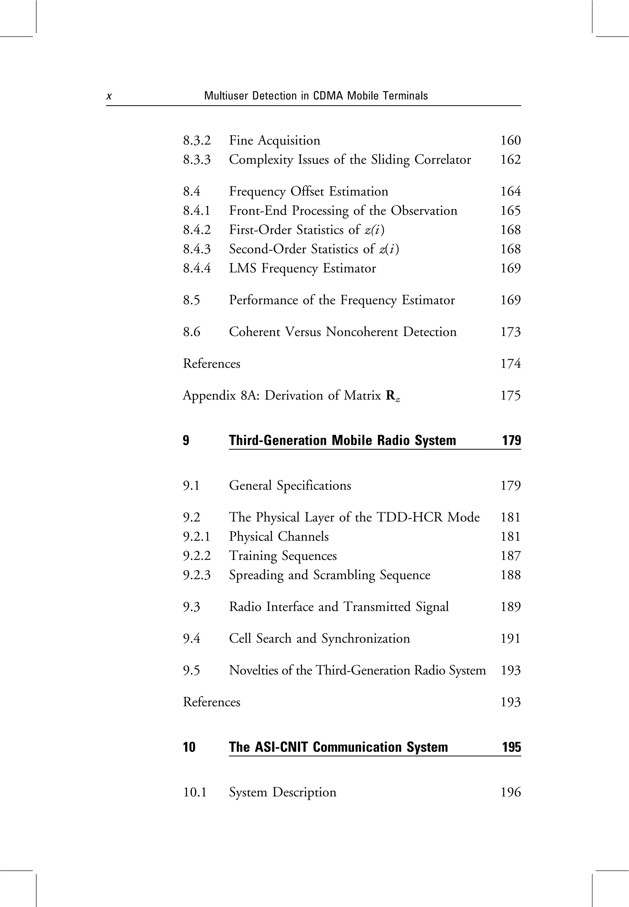 8.3.2 Fine Acquisition 160
8.3.3 Complexity Issues of the Sliding Correlator 162
8.4 Frequency Offset Estimation 164
8.4.1 Front-End Processing of the Observation 165
8.4.2 First-Order Statistics of z(i ) 168
8.4.3 Second-Order Statistics of z(i ) 168
8.4.4 LMS Frequency Estimator 169
8.5 Performance of the Frequency Estimator 169
8.6 Coherent Versus Noncoherent Detection 173
References 174
Appendix 8A: Derivation of Matrix Rz 175
9 Third-Generation Mobile Radio System 179
9.1 General Specifications 179
9.2 The Physical Layer of the TDD-HCR Mode 181
9.2.1 Physical Channels 181
9.2.2 Training Sequences 187
9.2.3 Spreading and Scrambling Sequence 188
9.3 Radio Interface and Transmitted Signal 189
9.4 Cell Search and Synchronization 191
9.5 Novelties of the Third-Generation Radio System 193
References 193
10 The ASI-CNIT Communication System 195
10.1 System Description 196
x Multiuser Detection in CDMA Mobile Terminals
 