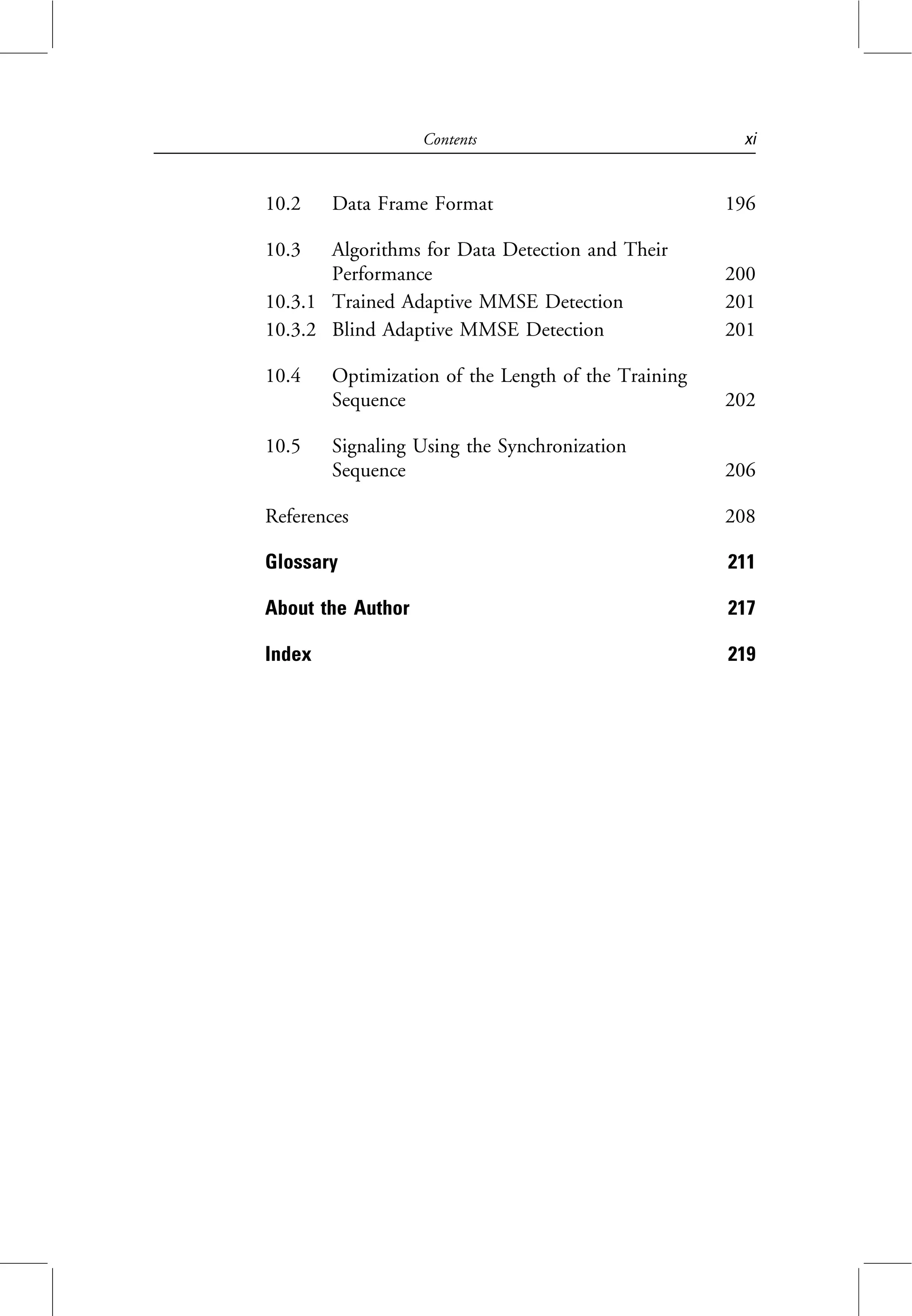 10.2 Data Frame Format 196
10.3 Algorithms for Data Detection and Their
Performance 200
10.3.1 Trained Adaptive MMSE Detection 201
10.3.2 Blind Adaptive MMSE Detection 201
10.4 Optimization of the Length of the Training
Sequence 202
10.5 Signaling Using the Synchronization
Sequence 206
References 208
Glossary 211
About the Author 217
Index 219
Contents xi
 