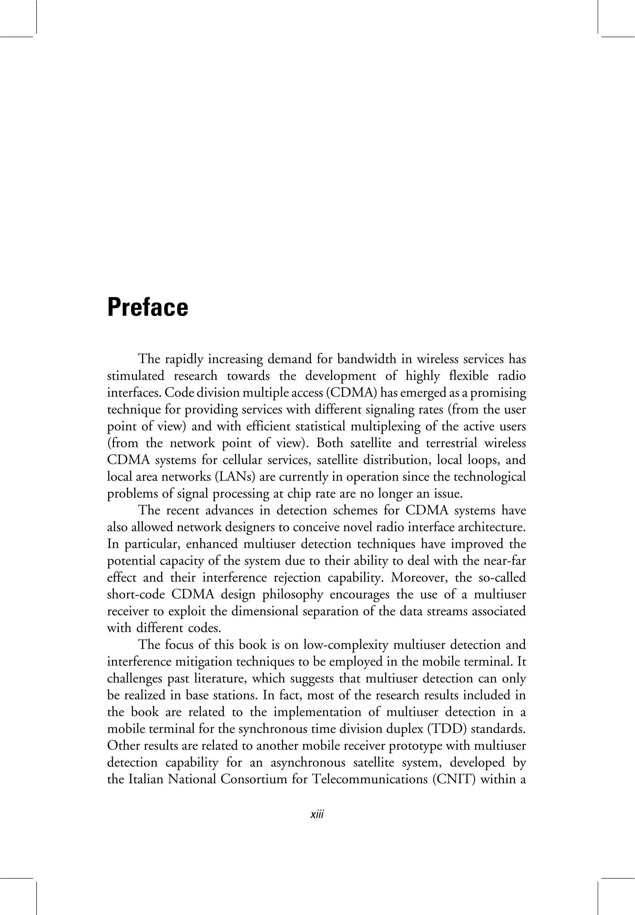 Preface
The rapidly increasing demand for bandwidth in wireless services has
stimulated research towards the development of highly flexible radio
interfaces. Code division multiple access (CDMA) has emerged as a promising
technique for providing services with different signaling rates (from the user
point of view) and with efficient statistical multiplexing of the active users
(from the network point of view). Both satellite and terrestrial wireless
CDMA systems for cellular services, satellite distribution, local loops, and
local area networks (LANs) are currently in operation since the technological
problems of signal processing at chip rate are no longer an issue.
The recent advances in detection schemes for CDMA systems have
also allowed network designers to conceive novel radio interface architecture.
In particular, enhanced multiuser detection techniques have improved the
potential capacity of the system due to their ability to deal with the near-far
effect and their interference rejection capability. Moreover, the so-called
short-code CDMA design philosophy encourages the use of a multiuser
receiver to exploit the dimensional separation of the data streams associated
with different codes.
The focus of this book is on low-complexity multiuser detection and
interference mitigation techniques to be employed in the mobile terminal. It
challenges past literature, which suggests that multiuser detection can only
be realized in base stations. In fact, most of the research results included in
the book are related to the implementation of multiuser detection in a
mobile terminal for the synchronous time division duplex (TDD) standards.
Other results are related to another mobile receiver prototype with multiuser
detection capability for an asynchronous satellite system, developed by
the Italian National Consortium for Telecommunications (CNIT) within a
xiii
 
