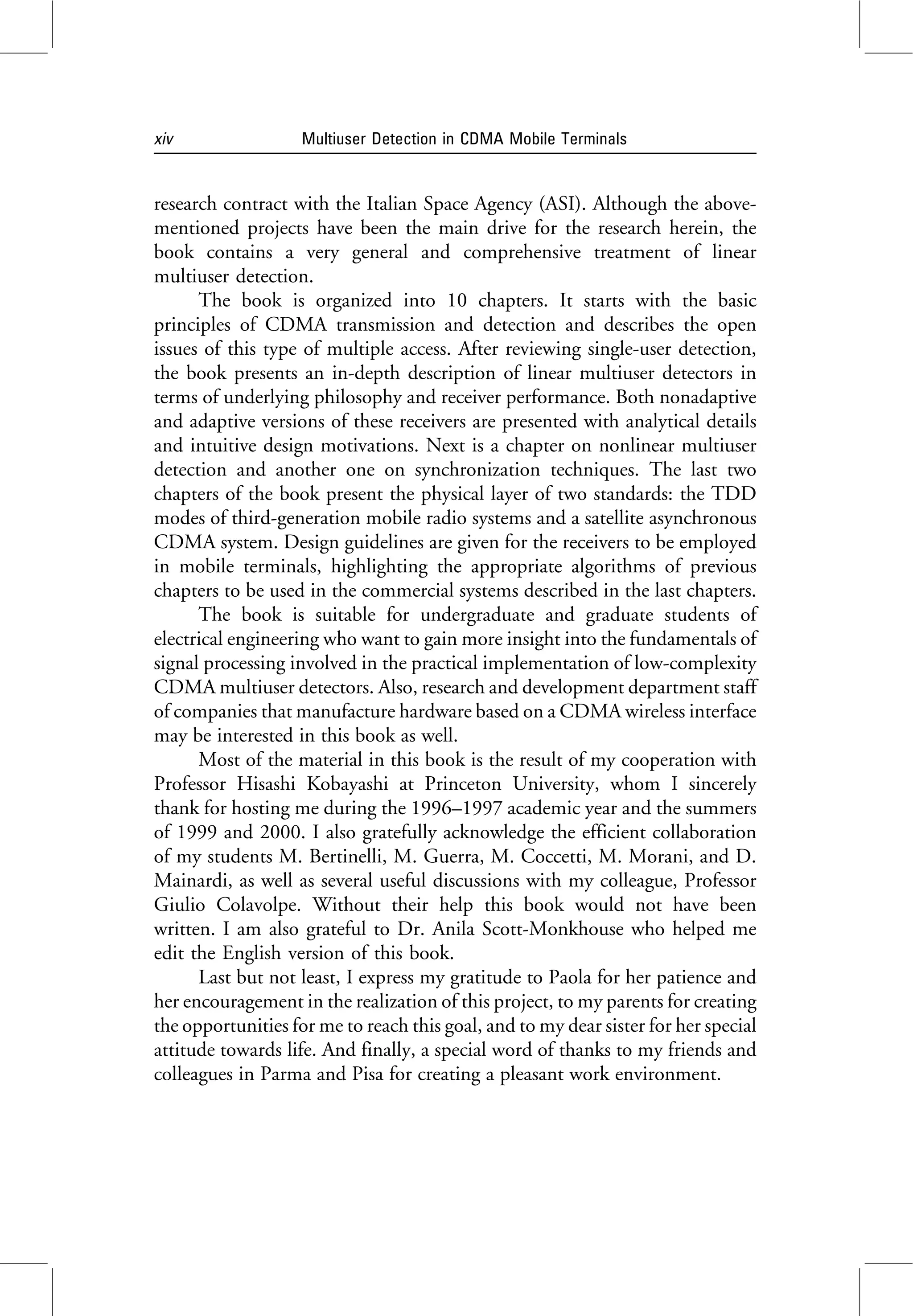 research contract with the Italian Space Agency (ASI). Although the above-
mentioned projects have been the main drive for the research herein, the
book contains a very general and comprehensive treatment of linear
multiuser detection.
The book is organized into 10 chapters. It starts with the basic
principles of CDMA transmission and detection and describes the open
issues of this type of multiple access. After reviewing single-user detection,
the book presents an in-depth description of linear multiuser detectors in
terms of underlying philosophy and receiver performance. Both nonadaptive
and adaptive versions of these receivers are presented with analytical details
and intuitive design motivations. Next is a chapter on nonlinear multiuser
detection and another one on synchronization techniques. The last two
chapters of the book present the physical layer of two standards: the TDD
modes of third-generation mobile radio systems and a satellite asynchronous
CDMA system. Design guidelines are given for the receivers to be employed
in mobile terminals, highlighting the appropriate algorithms of previous
chapters to be used in the commercial systems described in the last chapters.
The book is suitable for undergraduate and graduate students of
electrical engineering who want to gain more insight into the fundamentals of
signal processing involved in the practical implementation of low-complexity
CDMA multiuser detectors. Also, research and development department staff
of companies that manufacture hardware based on a CDMA wireless interface
may be interested in this book as well.
Most of the material in this book is the result of my cooperation with
Professor Hisashi Kobayashi at Princeton University, whom I sincerely
thank for hosting me during the 1996–1997 academic year and the summers
of 1999 and 2000. I also gratefully acknowledge the efficient collaboration
of my students M. Bertinelli, M. Guerra, M. Coccetti, M. Morani, and D.
Mainardi, as well as several useful discussions with my colleague, Professor
Giulio Colavolpe. Without their help this book would not have been
written. I am also grateful to Dr. Anila Scott-Monkhouse who helped me
edit the English version of this book.
Last but not least, I express my gratitude to Paola for her patience and
her encouragement in the realization of this project, to my parents for creating
the opportunities for me to reach this goal, and to my dear sister for her special
attitude towards life. And finally, a special word of thanks to my friends and
colleagues in Parma and Pisa for creating a pleasant work environment.
xiv Multiuser Detection in CDMA Mobile Terminals
 
