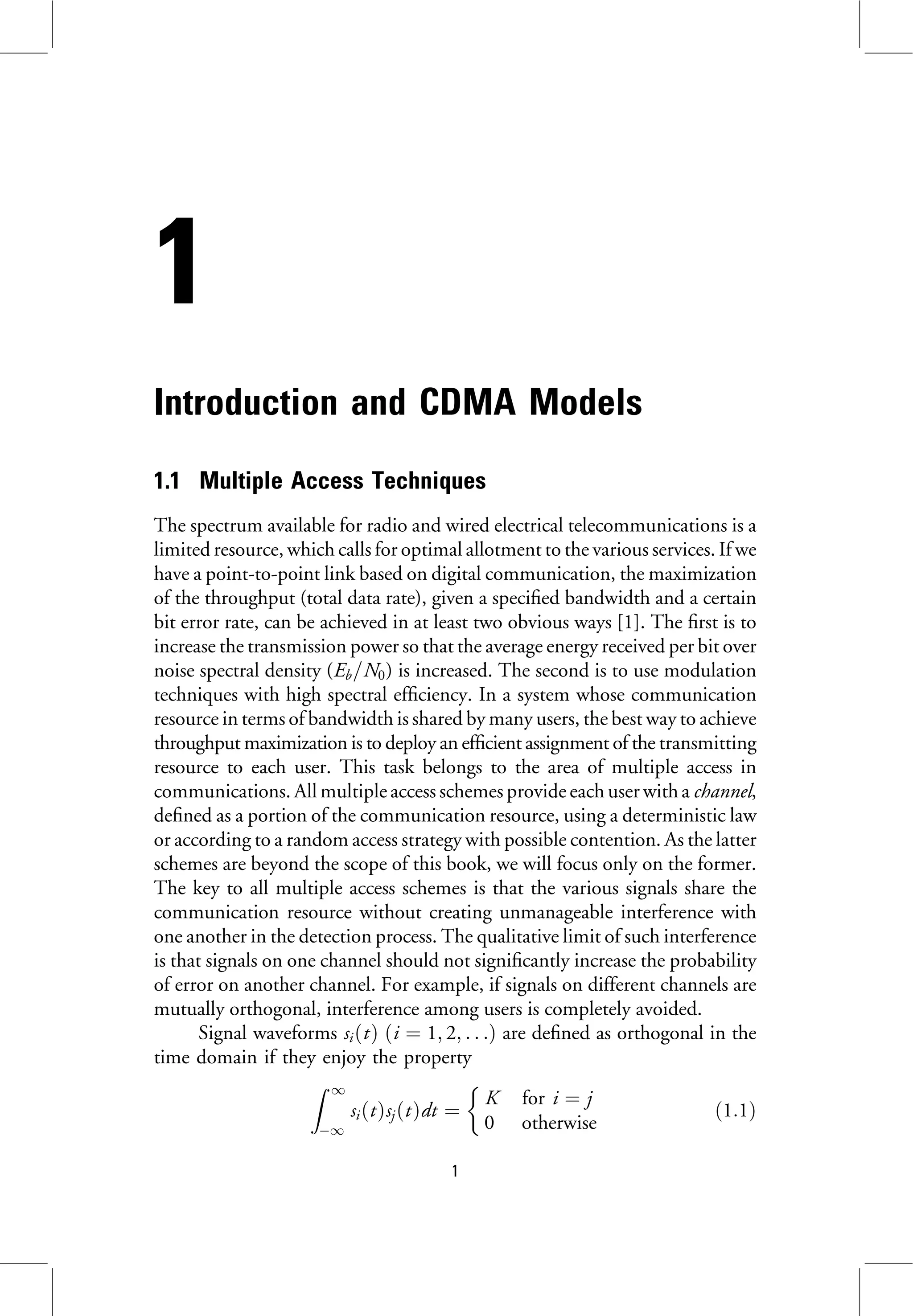 1
Introduction and CDMA Models
1.1 Multiple Access Techniques
The spectrum available for radio and wired electrical telecommunications is a
limited resource, which calls for optimal allotment to the various services. If we
have a point-to-point link based on digital communication, the maximization
of the throughput (total data rate), given a specified bandwidth and a certain
bit error rate, can be achieved in at least two obvious ways [1]. The first is to
increase the transmission power so that the average energy received per bit over
noise spectral density (Eb=N0) is increased. The second is to use modulation
techniques with high spectral efficiency. In a system whose communication
resource in terms of bandwidth is shared by many users, the best way to achieve
throughput maximization is to deploy an efficient assignment of the transmitting
resource to each user. This task belongs to the area of multiple access in
communications. All multiple access schemes provide each user with a channel,
defined as a portion of the communication resource, using a deterministic law
or according to a random access strategy with possible contention. As the latter
schemes are beyond the scope of this book, we will focus only on the former.
The key to all multiple access schemes is that the various signals share the
communication resource without creating unmanageable interference with
one another in the detection process. The qualitative limit of such interference
is that signals on one channel should not significantly increase the probability
of error on another channel. For example, if signals on different channels are
mutually orthogonal, interference among users is completely avoided.
Signal waveforms siðtÞ ði ¼ 1; 2; . . .Þ are defined as orthogonal in the
time domain if they enjoy the property
Z 1
1
siðtÞsjðtÞdt ¼
K for i ¼ j
0 otherwise

ð1:1Þ
1
 