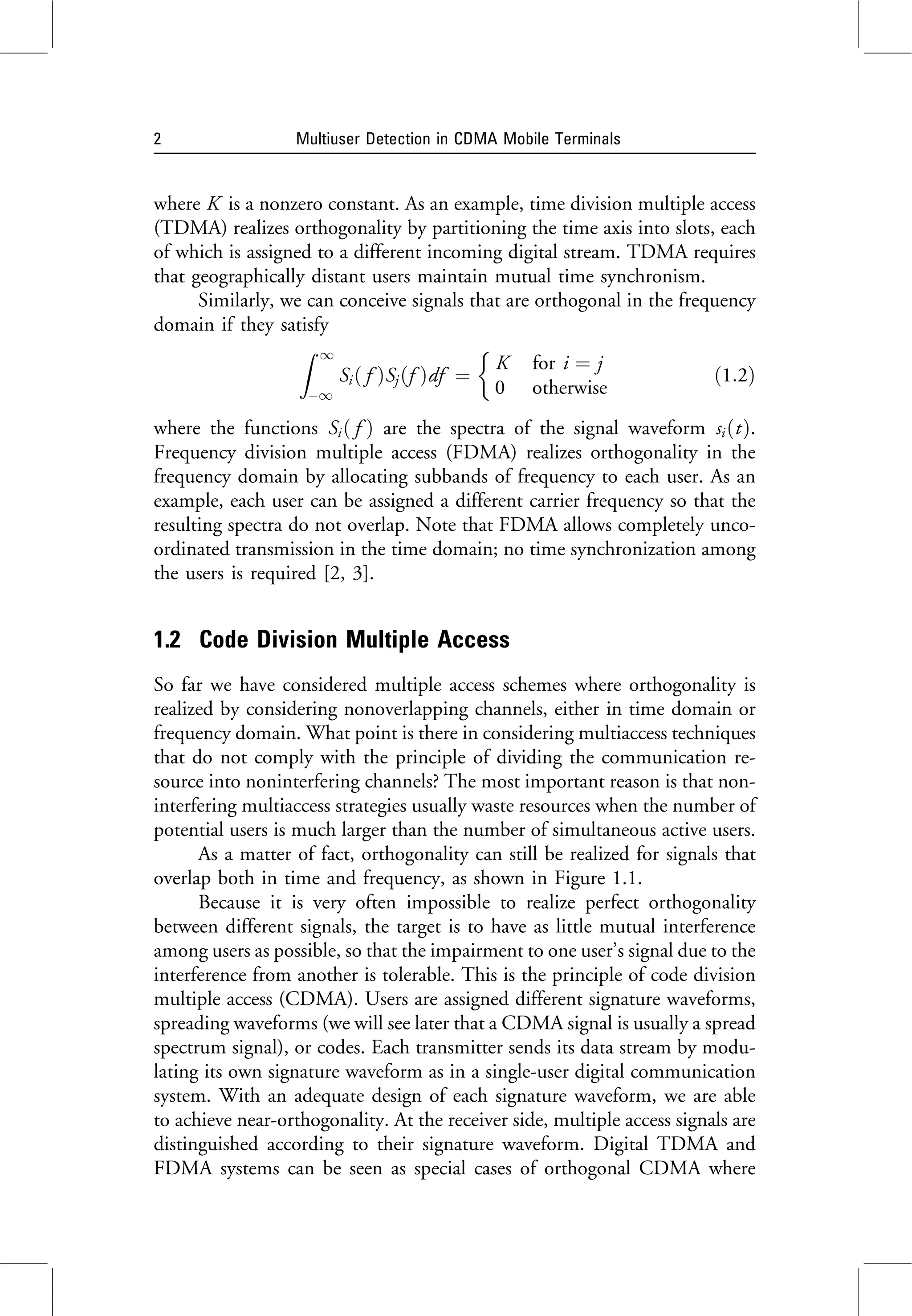 where K is a nonzero constant. As an example, time division multiple access
(TDMA) realizes orthogonality by partitioning the time axis into slots, each
of which is assigned to a different incoming digital stream. TDMA requires
that geographically distant users maintain mutual time synchronism.
Similarly, we can conceive signals that are orthogonal in the frequency
domain if they satisfy
Z 1
1
Sið f ÞSjðf Þdf ¼
K for i ¼ j
0 otherwise

ð1:2Þ
where the functions Sið f Þ are the spectra of the signal waveform siðtÞ.
Frequency division multiple access (FDMA) realizes orthogonality in the
frequency domain by allocating subbands of frequency to each user. As an
example, each user can be assigned a different carrier frequency so that the
resulting spectra do not overlap. Note that FDMA allows completely unco-
ordinated transmission in the time domain; no time synchronization among
the users is required [2, 3].
1.2 Code Division Multiple Access
So far we have considered multiple access schemes where orthogonality is
realized by considering nonoverlapping channels, either in time domain or
frequency domain. What point is there in considering multiaccess techniques
that do not comply with the principle of dividing the communication re-
source into noninterfering channels? The most important reason is that non-
interfering multiaccess strategies usually waste resources when the number of
potential users is much larger than the number of simultaneous active users.
As a matter of fact, orthogonality can still be realized for signals that
overlap both in time and frequency, as shown in Figure 1.1.
Because it is very often impossible to realize perfect orthogonality
between different signals, the target is to have as little mutual interference
among users as possible, so that the impairment to one user’s signal due to the
interference from another is tolerable. This is the principle of code division
multiple access (CDMA). Users are assigned different signature waveforms,
spreading waveforms (we will see later that a CDMA signal is usually a spread
spectrum signal), or codes. Each transmitter sends its data stream by modu-
lating its own signature waveform as in a single-user digital communication
system. With an adequate design of each signature waveform, we are able
to achieve near-orthogonality. At the receiver side, multiple access signals are
distinguished according to their signature waveform. Digital TDMA and
FDMA systems can be seen as special cases of orthogonal CDMA where
2 Multiuser Detection in CDMA Mobile Terminals
 