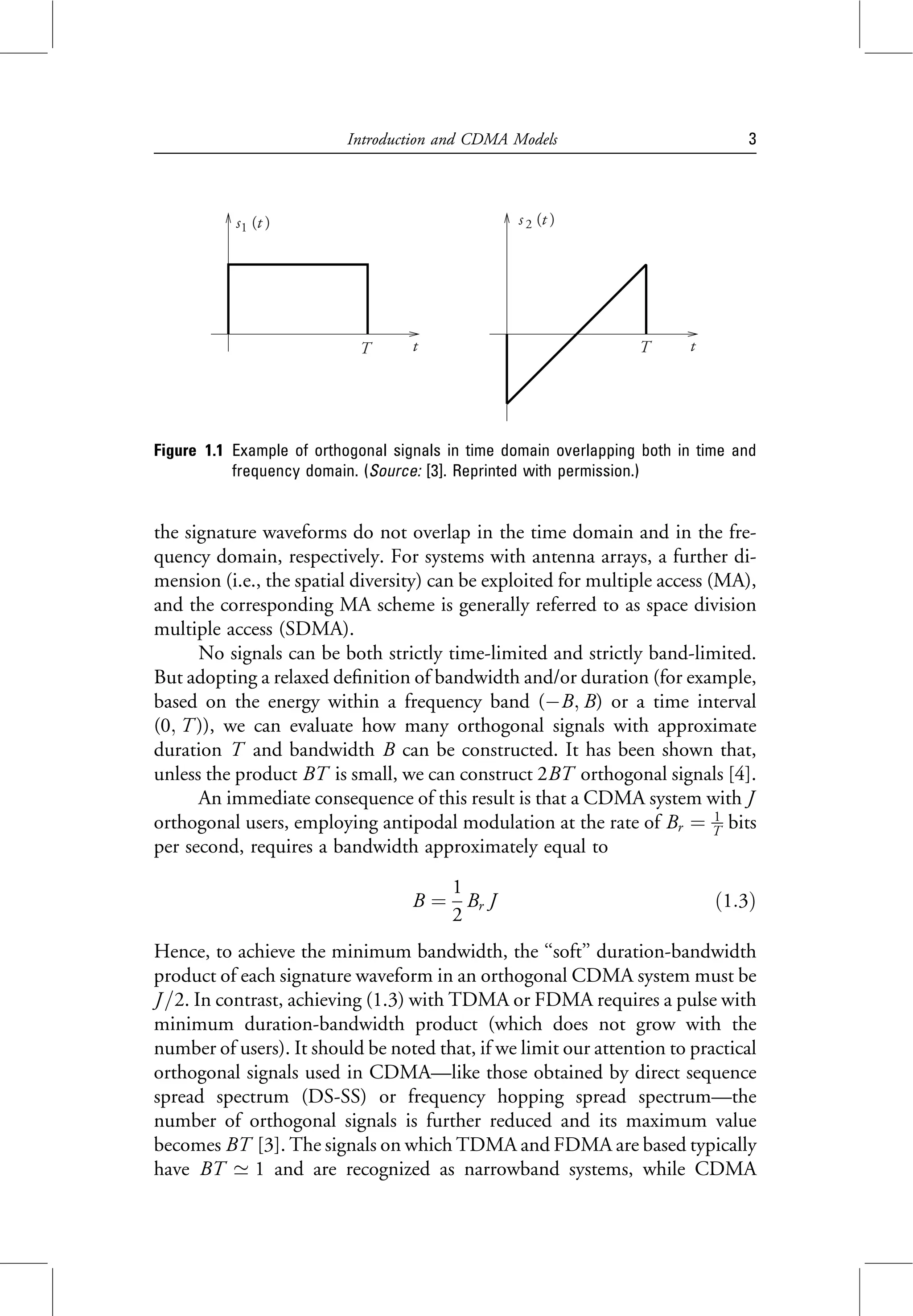 the signature waveforms do not overlap in the time domain and in the fre-
quency domain, respectively. For systems with antenna arrays, a further di-
mension (i.e., the spatial diversity) can be exploited for multiple access (MA),
and the corresponding MA scheme is generally referred to as space division
multiple access (SDMA).
No signals can be both strictly time-limited and strictly band-limited.
But adopting a relaxed definition of bandwidth and/or duration (for example,
based on the energy within a frequency band (B; B) or a time interval
(0; T )), we can evaluate how many orthogonal signals with approximate
duration T and bandwidth B can be constructed. It has been shown that,
unless the product BT is small, we can construct 2BT orthogonal signals [4].
An immediate consequence of this result is that a CDMA system with J
orthogonal users, employing antipodal modulation at the rate of Br ¼ 1
T bits
per second, requires a bandwidth approximately equal to
B ¼
1
2
Br J ð1:3Þ
Hence, to achieve the minimum bandwidth, the ‘‘soft’’ duration-bandwidth
product of each signature waveform in an orthogonal CDMA system must be
J =2. In contrast, achieving (1.3) with TDMA or FDMA requires a pulse with
minimum duration-bandwidth product (which does not grow with the
number of users). It should be noted that, if we limit our attention to practical
orthogonal signals used in CDMA—like those obtained by direct sequence
spread spectrum (DS-SS) or frequency hopping spread spectrum—the
number of orthogonal signals is further reduced and its maximum value
becomes BT [3]. The signals on which TDMA and FDMA are based typically
have BT ’ 1 and are recognized as narrowband systems, while CDMA
s1 (t )
T t T t
s2 (t )
Figure 1.1 Example of orthogonal signals in time domain overlapping both in time and
frequency domain. (Source: [3]. Reprinted with permission.)
Introduction and CDMA Models 3
 