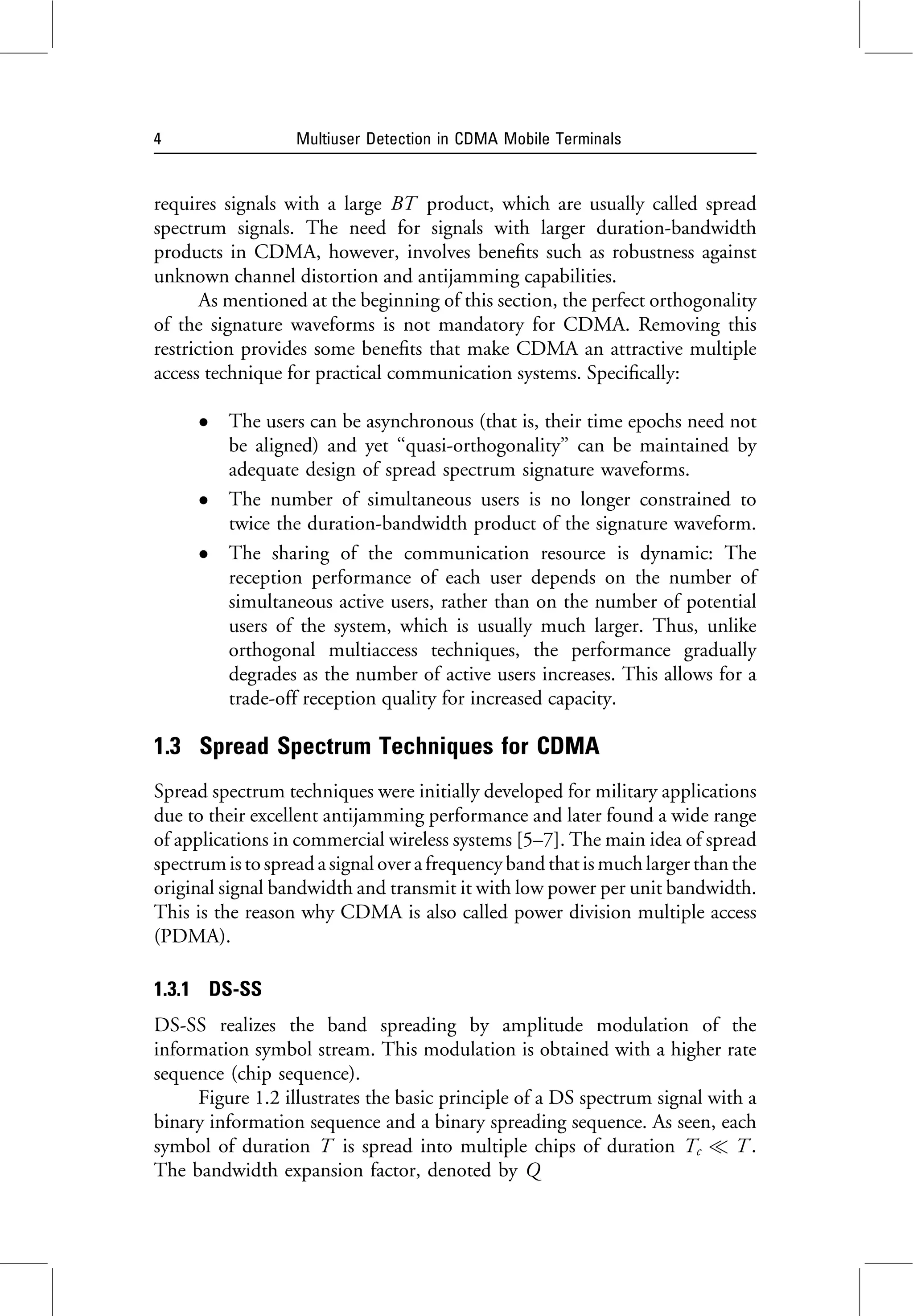 requires signals with a large BT product, which are usually called spread
spectrum signals. The need for signals with larger duration-bandwidth
products in CDMA, however, involves benefits such as robustness against
unknown channel distortion and antijamming capabilities.
As mentioned at the beginning of this section, the perfect orthogonality
of the signature waveforms is not mandatory for CDMA. Removing this
restriction provides some benefits that make CDMA an attractive multiple
access technique for practical communication systems. Specifically:
 The users can be asynchronous (that is, their time epochs need not
be aligned) and yet ‘‘quasi-orthogonality’’ can be maintained by
adequate design of spread spectrum signature waveforms.
 The number of simultaneous users is no longer constrained to
twice the duration-bandwidth product of the signature waveform.
 The sharing of the communication resource is dynamic: The
reception performance of each user depends on the number of
simultaneous active users, rather than on the number of potential
users of the system, which is usually much larger. Thus, unlike
orthogonal multiaccess techniques, the performance gradually
degrades as the number of active users increases. This allows for a
trade-off reception quality for increased capacity.
1.3 Spread Spectrum Techniques for CDMA
Spread spectrum techniques were initially developed for military applications
due to their excellent antijamming performance and later found a wide range
of applications in commercial wireless systems [5–7]. The main idea of spread
spectrumis to spread asignal over afrequency band thatis much largerthan the
original signal bandwidth and transmit it with low power per unit bandwidth.
This is the reason why CDMA is also called power division multiple access
(PDMA).
1.3.1 DS-SS
DS-SS realizes the band spreading by amplitude modulation of the
information symbol stream. This modulation is obtained with a higher rate
sequence (chip sequence).
Figure 1.2 illustrates the basic principle of a DS spectrum signal with a
binary information sequence and a binary spreading sequence. As seen, each
symbol of duration T is spread into multiple chips of duration Tc  T .
The bandwidth expansion factor, denoted by Q
4 Multiuser Detection in CDMA Mobile Terminals
 