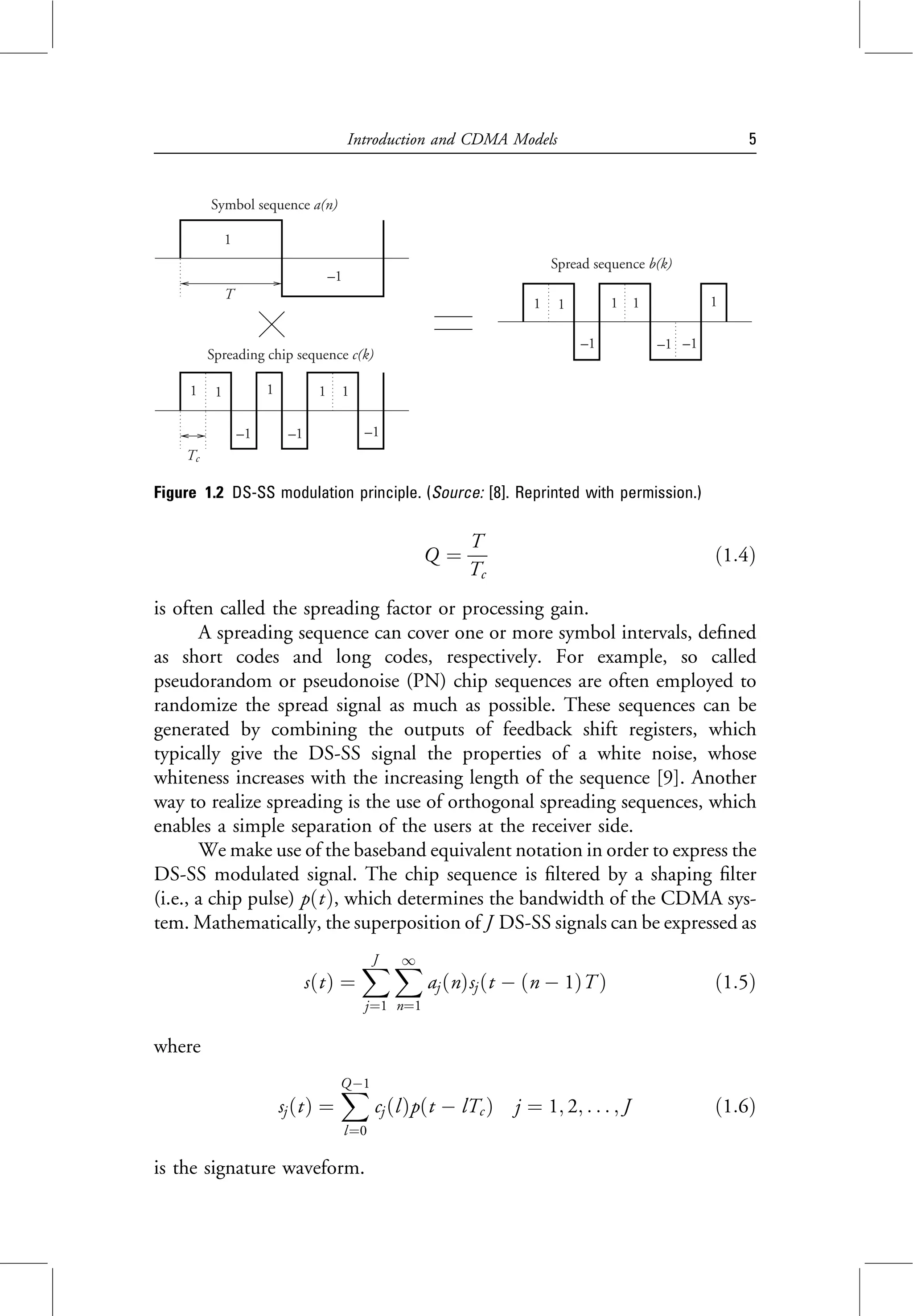 Q ¼
T
Tc
ð1:4Þ
is often called the spreading factor or processing gain.
A spreading sequence can cover one or more symbol intervals, defined
as short codes and long codes, respectively. For example, so called
pseudorandom or pseudonoise (PN) chip sequences are often employed to
randomize the spread signal as much as possible. These sequences can be
generated by combining the outputs of feedback shift registers, which
typically give the DS-SS signal the properties of a white noise, whose
whiteness increases with the increasing length of the sequence [9]. Another
way to realize spreading is the use of orthogonal spreading sequences, which
enables a simple separation of the users at the receiver side.
We make use of the baseband equivalent notation in order to express the
DS-SS modulated signal. The chip sequence is filtered by a shaping filter
(i.e., a chip pulse) pðtÞ, which determines the bandwidth of the CDMA sys-
tem. Mathematically, the superposition of J DS-SS signals can be expressed as
sðtÞ ¼
X
J
j¼1
X
1
n¼1
aj ðnÞsjðt  ðn  1ÞT Þ ð1:5Þ
where
sjðtÞ ¼
X
Q1
l¼0
cj ðlÞpðt  lTc Þ j ¼ 1; 2; . . . ; J ð1:6Þ
is the signature waveform.
Figure 1.2 DS-SS modulation principle. (Source: [8]. Reprinted with permission.)
T
Symbol sequence a(n)
1
–1
1 1
–1
1
–1
1 1
–1
Spreading chip sequence c(k)
Tc
Spread sequence b(k)
1 1
–1 –1 –1
1
1
1
Introduction and CDMA Models 5
 