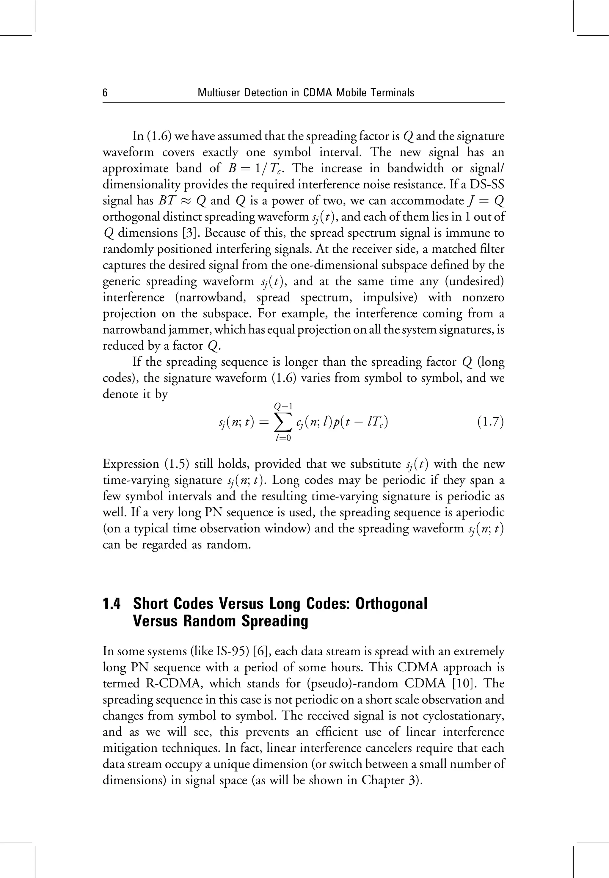 In (1.6) we have assumed that the spreading factor is Q and the signature
waveform covers exactly one symbol interval. The new signal has an
approximate band of B ¼ 1=Tc . The increase in bandwidth or signal/
dimensionality provides the required interference noise resistance. If a DS-SS
signal has BT Q and Q is a power of two, we can accommodate J ¼ Q
orthogonal distinct spreading waveform sjðtÞ, and each of them lies in 1 out of
Q dimensions [3]. Because of this, the spread spectrum signal is immune to
randomly positioned interfering signals. At the receiver side, a matched filter
captures the desired signal from the one-dimensional subspace defined by the
generic spreading waveform sjðtÞ, and at the same time any (undesired)
interference (narrowband, spread spectrum, impulsive) with nonzero
projection on the subspace. For example, the interference coming from a
narrowbandjammer,which hasequalprojection onallthesystem signatures, is
reduced by a factor Q.
If the spreading sequence is longer than the spreading factor Q (long
codes), the signature waveform (1.6) varies from symbol to symbol, and we
denote it by
sjðn; tÞ ¼
X
Q1
l¼0
cjðn; lÞpðt  lTc Þ ð1:7Þ
Expression (1.5) still holds, provided that we substitute sjðtÞ with the new
time-varying signature sjðn; tÞ. Long codes may be periodic if they span a
few symbol intervals and the resulting time-varying signature is periodic as
well. If a very long PN sequence is used, the spreading sequence is aperiodic
(on a typical time observation window) and the spreading waveform sjðn; tÞ
can be regarded as random.
1.4 Short Codes Versus Long Codes: Orthogonal
Versus Random Spreading
In some systems (like IS-95) [6], each data stream is spread with an extremely
long PN sequence with a period of some hours. This CDMA approach is
termed R-CDMA, which stands for (pseudo)-random CDMA [10]. The
spreading sequence in this case is not periodic on a short scale observation and
changes from symbol to symbol. The received signal is not cyclostationary,
and as we will see, this prevents an efficient use of linear interference
mitigation techniques. In fact, linear interference cancelers require that each
data stream occupy a unique dimension (or switch between a small number of
dimensions) in signal space (as will be shown in Chapter 3).
6 Multiuser Detection in CDMA Mobile Terminals
 