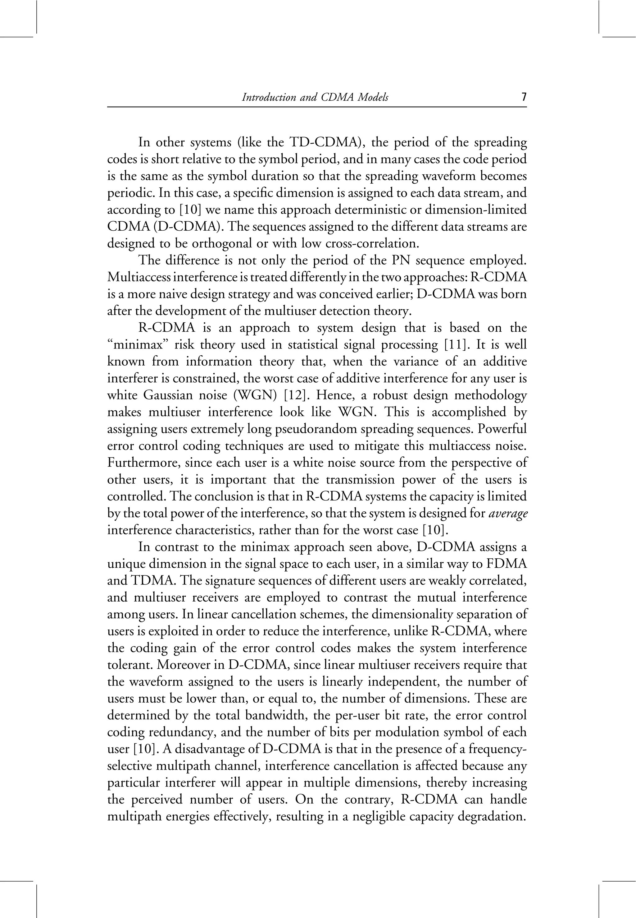 In other systems (like the TD-CDMA), the period of the spreading
codes is short relative to the symbol period, and in many cases the code period
is the same as the symbol duration so that the spreading waveform becomes
periodic. In this case, a specific dimension is assigned to each data stream, and
according to [10] we name this approach deterministic or dimension-limited
CDMA (D-CDMA). The sequences assigned to the different data streams are
designed to be orthogonal or with low cross-correlation.
The difference is not only the period of the PN sequence employed.
Multiaccessinterferenceistreateddifferentlyinthetwoapproaches:R-CDMA
is a more naive design strategy and was conceived earlier; D-CDMA was born
after the development of the multiuser detection theory.
R-CDMA is an approach to system design that is based on the
‘‘minimax’’ risk theory used in statistical signal processing [11]. It is well
known from information theory that, when the variance of an additive
interferer is constrained, the worst case of additive interference for any user is
white Gaussian noise (WGN) [12]. Hence, a robust design methodology
makes multiuser interference look like WGN. This is accomplished by
assigning users extremely long pseudorandom spreading sequences. Powerful
error control coding techniques are used to mitigate this multiaccess noise.
Furthermore, since each user is a white noise source from the perspective of
other users, it is important that the transmission power of the users is
controlled. The conclusion is that in R-CDMA systems the capacity is limited
by the total power of the interference, so that the system is designed for average
interference characteristics, rather than for the worst case [10].
In contrast to the minimax approach seen above, D-CDMA assigns a
unique dimension in the signal space to each user, in a similar way to FDMA
and TDMA. The signature sequences of different users are weakly correlated,
and multiuser receivers are employed to contrast the mutual interference
among users. In linear cancellation schemes, the dimensionality separation of
users is exploited in order to reduce the interference, unlike R-CDMA, where
the coding gain of the error control codes makes the system interference
tolerant. Moreover in D-CDMA, since linear multiuser receivers require that
the waveform assigned to the users is linearly independent, the number of
users must be lower than, or equal to, the number of dimensions. These are
determined by the total bandwidth, the per-user bit rate, the error control
coding redundancy, and the number of bits per modulation symbol of each
user [10]. A disadvantage of D-CDMA is that in the presence of a frequency-
selective multipath channel, interference cancellation is affected because any
particular interferer will appear in multiple dimensions, thereby increasing
the perceived number of users. On the contrary, R-CDMA can handle
multipath energies effectively, resulting in a negligible capacity degradation.
Introduction and CDMA Models 7
 
