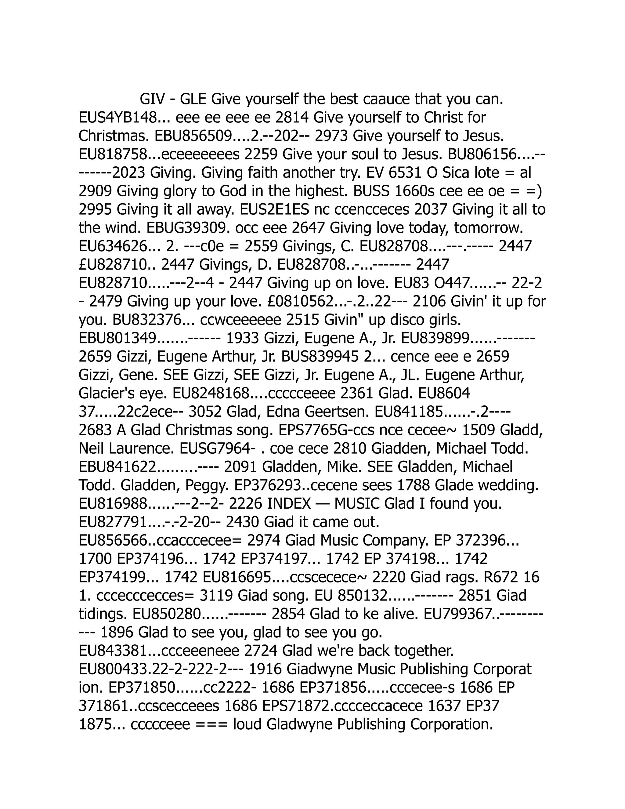 GIV - GLE Give yourself the best caauce that you can.
EUS4YB148... eee ee eee ee 2814 Give yourself to Christ for
Christmas. EBU856509....2.--202-- 2973 Give yourself to Jesus.
EU818758...eceeeeeees 2259 Give your soul to Jesus. BU806156....--
------2023 Giving. Giving faith another try. EV 6531 O Sica lote = al
2909 Giving glory to God in the highest. BUSS 1660s cee ee oe = =)
2995 Giving it all away. EUS2E1ES nc ccencceces 2037 Giving it all to
the wind. EBUG39309. occ eee 2647 Giving love today, tomorrow.
EU634626... 2. ---c0e = 2559 Givings, C. EU828708....---.----- 2447
£U828710.. 2447 Givings, D. EU828708..-...------- 2447
EU828710.....---2--4 - 2447 Giving up on love. EU83 O447......-- 22-2
- 2479 Giving up your love. £0810562...-.2..22--- 2106 Givin' it up for
you. BU832376... ccwceeeeee 2515 Givin up disco girls.
EBU801349.......------ 1933 Gizzi, Eugene A., Jr. EU839899......-------
2659 Gizzi, Eugene Arthur, Jr. BUS839945 2... cence eee e 2659
Gizzi, Gene. SEE Gizzi, SEE Gizzi, Jr. Eugene A., JL. Eugene Arthur,
Glacier's eye. EU8248168....ccccceeee 2361 Glad. EU8604
37.....22c2ece-- 3052 Glad, Edna Geertsen. EU841185......-.2----
2683 A Glad Christmas song. EPS7765G-ccs nce cecee~ 1509 Gladd,
Neil Laurence. EUSG7964- . coe cece 2810 Giadden, Michael Todd.
EBU841622.........---- 2091 Gladden, Mike. SEE Gladden, Michael
Todd. Gladden, Peggy. EP376293..cecene sees 1788 Glade wedding.
EU816988......---2--2- 2226 INDEX — MUSIC Glad I found you.
EU827791....-.-2-20-- 2430 Giad it came out.
EU856566..ccacccecee= 2974 Giad Music Company. EP 372396...
1700 EP374196... 1742 EP374197... 1742 EP 374198... 1742
EP374199... 1742 EU816695....ccscecece~ 2220 Giad rags. R672 16
1. cccecccecces= 3119 Giad song. EU 850132......------- 2851 Giad
tidings. EU850280......------- 2854 Glad to ke alive. EU799367..--------
--- 1896 Glad to see you, glad to see you go.
EU843381...ccceeeneee 2724 Glad we're back together.
EU800433.22-2-222-2--- 1916 Giadwyne Music Publishing Corporat
ion. EP371850......cc2222- 1686 EP371856.....cccecee-s 1686 EP
371861..ccscecceees 1686 EPS71872.cccceccacece 1637 EP37
1875... ccccceee === loud Gladwyne Publishing Corporation.
 