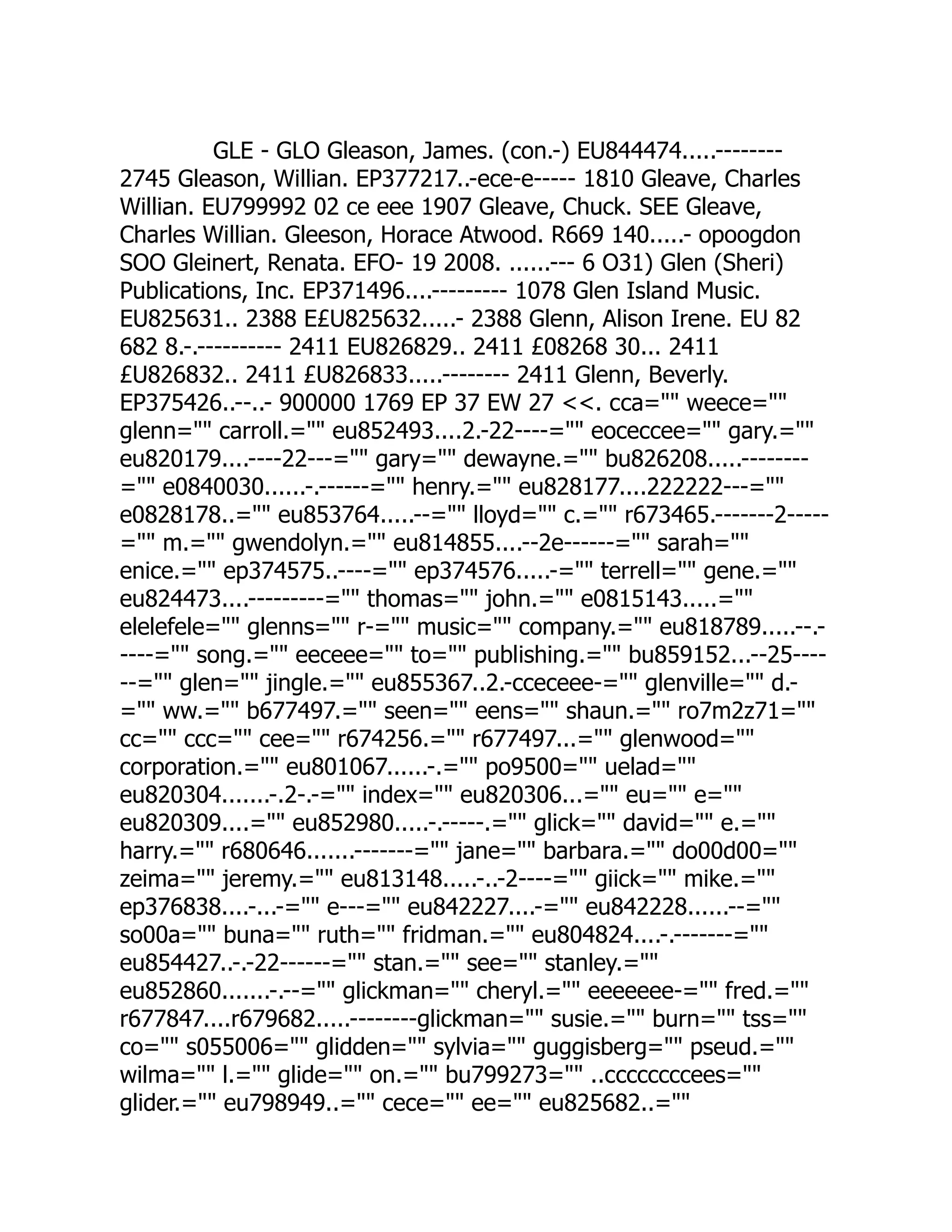 GLE - GLO Gleason, James. (con.-) EU844474.....--------
2745 Gleason, Willian. EP377217..-ece-e----- 1810 Gleave, Charles
Willian. EU799992 02 ce eee 1907 Gleave, Chuck. SEE Gleave,
Charles Willian. Gleeson, Horace Atwood. R669 140.....- opoogdon
SOO Gleinert, Renata. EFO- 19 2008. ......--- 6 O31) Glen (Sheri)
Publications, Inc. EP371496....--------- 1078 Glen Island Music.
EU825631.. 2388 E£U825632.....- 2388 Glenn, Alison Irene. EU 82
682 8.-.---------- 2411 EU826829.. 2411 £08268 30... 2411
£U826832.. 2411 £U826833.....-------- 2411 Glenn, Beverly.
EP375426..--..- 900000 1769 EP 37 EW 27 . cca= weece=
glenn= carroll.= eu852493....2.-22----= eoceccee= gary.=
eu820179....----22---= gary= dewayne.= bu826208.....--------
= e0840030......-.------= henry.= eu828177....222222---=
e0828178..= eu853764.....--= lloyd= c.= r673465.-------2-----
= m.= gwendolyn.= eu814855....--2e------= sarah=
enice.= ep374575..----= ep374576.....-= terrell= gene.=
eu824473....---------= thomas= john.= e0815143.....=
elelefele= glenns= r-= music= company.= eu818789.....--.-
----= song.= eeceee= to= publishing.= bu859152...--25----
--= glen= jingle.= eu855367..2.-cceceee-= glenville= d.-
= ww.= b677497.= seen= eens= shaun.= ro7m2z71=
cc= ccc= cee= r674256.= r677497...= glenwood=
corporation.= eu801067......-.= po9500= uelad=
eu820304.......-.2-.-= index= eu820306...= eu= e=
eu820309....= eu852980.....-.-----.= glick= david= e.=
harry.= r680646.......-------= jane= barbara.= do00d00=
zeima= jeremy.= eu813148.....-..-2----= giick= mike.=
ep376838....-...-= e---= eu842227....-= eu842228......--=
so00a= buna= ruth= fridman.= eu804824....-.-------=
eu854427..-.-22------= stan.= see= stanley.=
eu852860.......-.--= glickman= cheryl.= eeeeeee-= fred.=
r677847....r679682.....--------glickman= susie.= burn= tss=
co= s055006= glidden= sylvia= guggisberg= pseud.=
wilma= l.= glide= on.= bu799273= ..ccccccccees=
glider.= eu798949..= cece= ee= eu825682..=
 