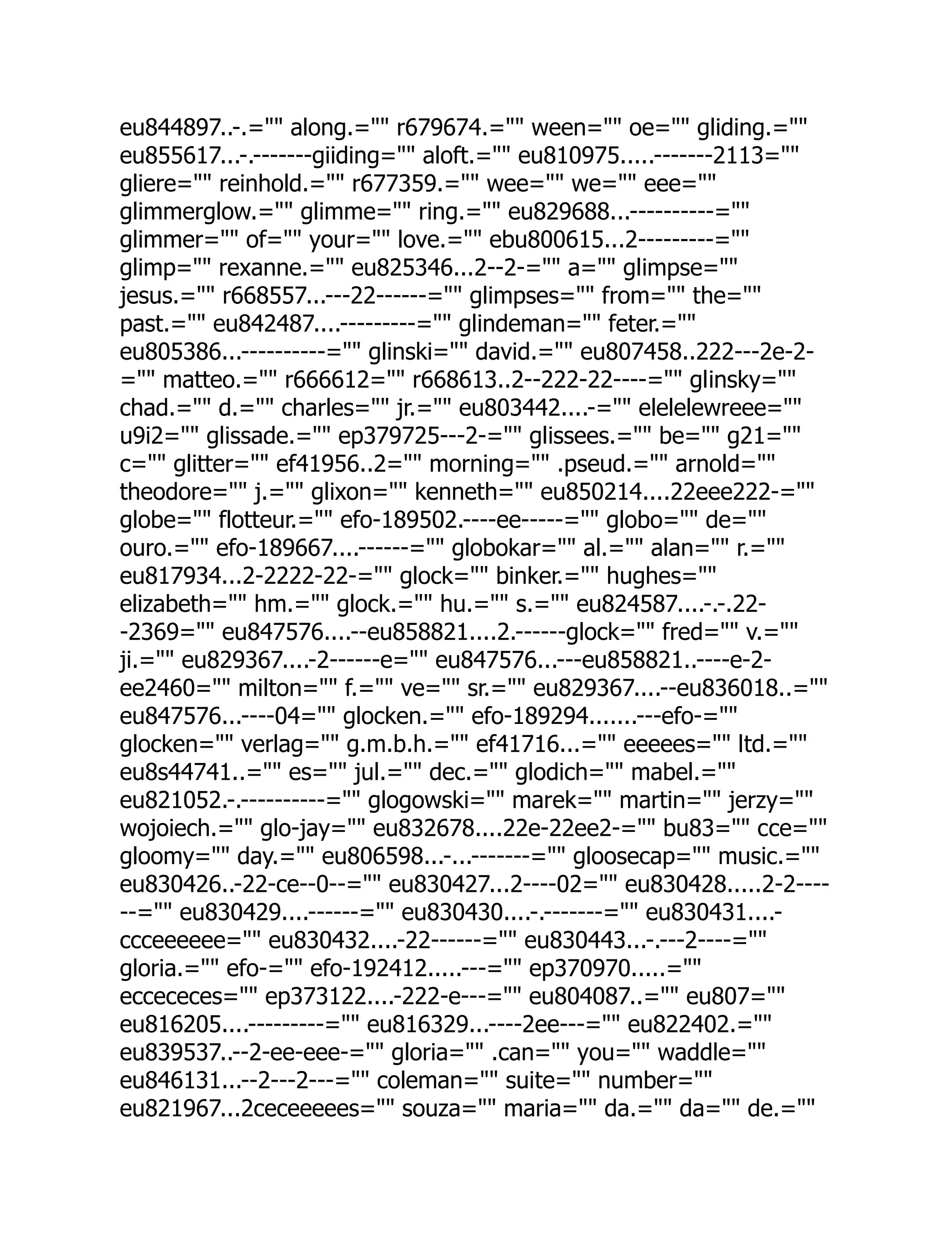 eu844897..-.= along.= r679674.= ween= oe= gliding.=
eu855617...-.-------giiding= aloft.= eu810975.....-------2113=
gliere= reinhold.= r677359.= wee= we= eee=
glimmerglow.= glimme= ring.= eu829688...----------=
glimmer= of= your= love.= ebu800615...2---------=
glimp= rexanne.= eu825346...2--2-= a= glimpse=
jesus.= r668557...---22------= glimpses= from= the=
past.= eu842487....---------= glindeman= feter.=
eu805386...----------= glinski= david.= eu807458..222---2e-2-
= matteo.= r666612= r668613..2--222-22----= glinsky=
chad.= d.= charles= jr.= eu803442....-= elelelewreee=
u9i2= glissade.= ep379725---2-= glissees.= be= g21=
c= glitter= ef41956..2= morning= .pseud.= arnold=
theodore= j.= glixon= kenneth= eu850214....22eee222-=
globe= flotteur.= efo-189502.----ee-----= globo= de=
ouro.= efo-189667....------= globokar= al.= alan= r.=
eu817934...2-2222-22-= glock= binker.= hughes=
elizabeth= hm.= glock.= hu.= s.= eu824587....-.-.22-
-2369= eu847576....--eu858821....2.------glock= fred= v.=
ji.= eu829367....-2------e= eu847576...---eu858821..----e-2-
ee2460= milton= f.= ve= sr.= eu829367....--eu836018..=
eu847576...----04= glocken.= efo-189294.......---efo-=
glocken= verlag= g.m.b.h.= ef41716...= eeeees= ltd.=
eu8s44741..= es= jul.= dec.= glodich= mabel.=
eu821052.-.----------= glogowski= marek= martin= jerzy=
wojoiech.= glo-jay= eu832678....22e-22ee2-= bu83= cce=
gloomy= day.= eu806598...-...-------= gloosecap= music.=
eu830426..-22-ce--0--= eu830427...2----02= eu830428.....2-2----
--= eu830429....------= eu830430....-.-------= eu830431....-
ccceeeeee= eu830432....-22------= eu830443...-.---2----=
gloria.= efo-= efo-192412.....---= ep370970.....=
eccececes= ep373122....-222-e---= eu804087..= eu807=
eu816205....---------= eu816329...----2ee---= eu822402.=
eu839537..--2-ee-eee-= gloria= .can= you= waddle=
eu846131...--2---2---= coleman= suite= number=
eu821967...2ceceeeees= souza= maria= da.= da= de.=
 