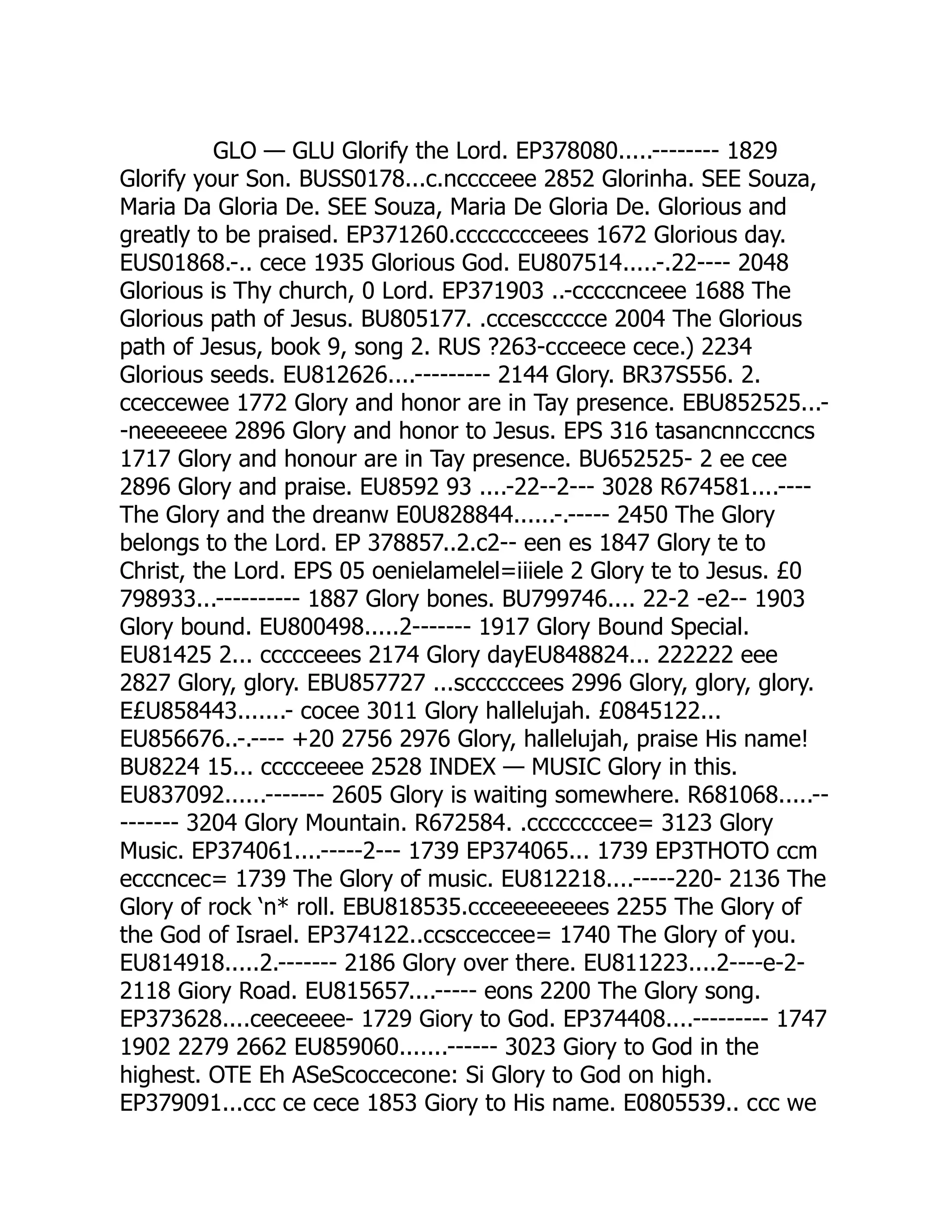 GLO — GLU Glorify the Lord. EP378080.....-------- 1829
Glorify your Son. BUSS0178...c.ncccceee 2852 Glorinha. SEE Souza,
Maria Da Gloria De. SEE Souza, Maria De Gloria De. Glorious and
greatly to be praised. EP371260.cccccccceees 1672 Glorious day.
EUS01868.-.. cece 1935 Glorious God. EU807514.....-.22---- 2048
Glorious is Thy church, 0 Lord. EP371903 ..-cccccnceee 1688 The
Glorious path of Jesus. BU805177. .cccesccccce 2004 The Glorious
path of Jesus, book 9, song 2. RUS ?263-ccceece cece.) 2234
Glorious seeds. EU812626....--------- 2144 Glory. BR37S556. 2.
cceccewee 1772 Glory and honor are in Tay presence. EBU852525...-
-neeeeeee 2896 Glory and honor to Jesus. EPS 316 tasancnncccncs
1717 Glory and honour are in Tay presence. BU652525- 2 ee cee
2896 Glory and praise. EU8592 93 ....-22--2--- 3028 R674581....----
The Glory and the dreanw E0U828844......-.----- 2450 The Glory
belongs to the Lord. EP 378857..2.c2-- een es 1847 Glory te to
Christ, the Lord. EPS 05 oenielamelel=iiiele 2 Glory te to Jesus. £0
798933...---------- 1887 Glory bones. BU799746.... 22-2 -e2-- 1903
Glory bound. EU800498.....2------- 1917 Glory Bound Special.
EU81425 2... ccccceees 2174 Glory dayEU848824... 222222 eee
2827 Glory, glory. EBU857727 ...sccccccees 2996 Glory, glory, glory.
E£U858443.......- cocee 3011 Glory hallelujah. £0845122...
EU856676..-.---- +20 2756 2976 Glory, hallelujah, praise His name!
BU8224 15... ccccceeee 2528 INDEX — MUSIC Glory in this.
EU837092......------- 2605 Glory is waiting somewhere. R681068.....--
------- 3204 Glory Mountain. R672584. .ccccccccee= 3123 Glory
Music. EP374061....-----2--- 1739 EP374065... 1739 EP3THOTO ccm
ecccncec= 1739 The Glory of music. EU812218....-----220- 2136 The
Glory of rock ‘n* roll. EBU818535.ccceeeeeeees 2255 The Glory of
the God of Israel. EP374122..ccscceccee= 1740 The Glory of you.
EU814918.....2.------- 2186 Glory over there. EU811223....2----e-2-
2118 Giory Road. EU815657....----- eons 2200 The Glory song.
EP373628....ceeceeee- 1729 Giory to God. EP374408....--------- 1747
1902 2279 2662 EU859060.......------ 3023 Giory to God in the
highest. OTE Eh ASeScoccecone: Si Glory to God on high.
EP379091...ccc ce cece 1853 Giory to His name. E0805539.. ccc we
 