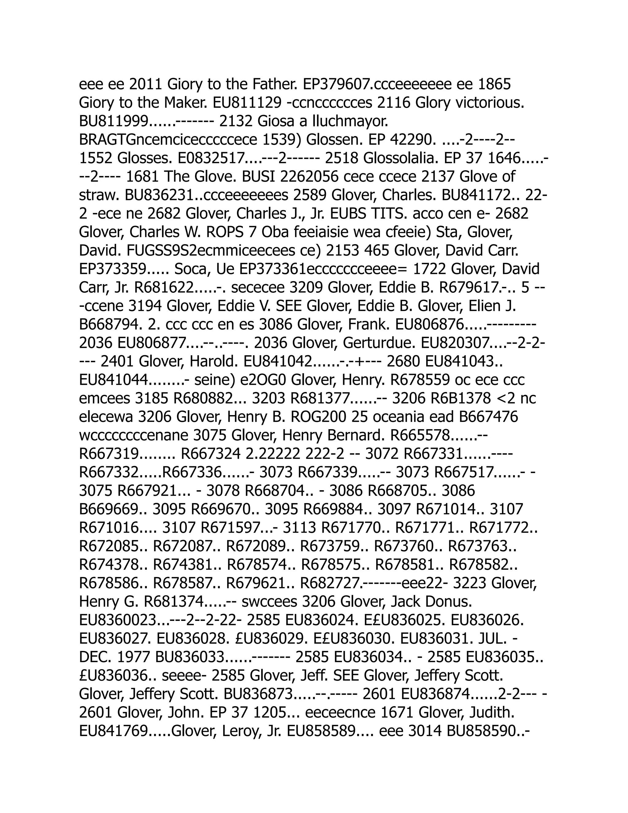 eee ee 2011 Giory to the Father. EP379607.ccceeeeeee ee 1865
Giory to the Maker. EU811129 -ccncccccces 2116 Glory victorious.
BU811999......------- 2132 Giosa a lluchmayor.
BRAGTGncemcicecccccece 1539) Glossen. EP 42290. ....-2----2--
1552 Glosses. E0832517....---2------ 2518 Glossolalia. EP 37 1646.....-
--2---- 1681 The Glove. BUSI 2262056 cece ccece 2137 Glove of
straw. BU836231..ccceeeeeees 2589 Glover, Charles. BU841172.. 22-
2 -ece ne 2682 Glover, Charles J., Jr. EUBS TITS. acco cen e- 2682
Glover, Charles W. ROPS 7 Oba feeiaisie wea cfeeie) Sta, Glover,
David. FUGSS9S2ecmmiceecees ce) 2153 465 Glover, David Carr.
EP373359..... Soca, Ue EP373361eccccccceeee= 1722 Glover, David
Carr, Jr. R681622.....-. sececee 3209 Glover, Eddie B. R679617.-.. 5 --
-ccene 3194 Glover, Eddie V. SEE Glover, Eddie B. Glover, Elien J.
B668794. 2. ccc ccc en es 3086 Glover, Frank. EU806876.....---------
2036 EU806877....--..----. 2036 Glover, Gerturdue. EU820307....--2-2-
--- 2401 Glover, Harold. EU841042......-.-+--- 2680 EU841043..
EU841044........- seine) e2OG0 Glover, Henry. R678559 oc ece ccc
emcees 3185 R680882... 3203 R681377......-- 3206 R6B1378 2 nc
elecewa 3206 Glover, Henry B. ROG200 25 oceania ead B667476
wccccccccenane 3075 Glover, Henry Bernard. R665578......--
R667319........ R667324 2.22222 222-2 -- 3072 R667331......----
R667332.....R667336......- 3073 R667339.....-- 3073 R667517......- -
3075 R667921... - 3078 R668704.. - 3086 R668705.. 3086
B669669.. 3095 R669670.. 3095 R669884.. 3097 R671014.. 3107
R671016.... 3107 R671597...- 3113 R671770.. R671771.. R671772..
R672085.. R672087.. R672089.. R673759.. R673760.. R673763..
R674378.. R674381.. R678574.. R678575.. R678581.. R678582..
R678586.. R678587.. R679621.. R682727.-------eee22- 3223 Glover,
Henry G. R681374.....-- swccees 3206 Glover, Jack Donus.
EU8360023...---2--2-22- 2585 EU836024. E£U836025. EU836026.
EU836027. EU836028. £U836029. E£U836030. EU836031. JUL. -
DEC. 1977 BU836033......------- 2585 EU836034.. - 2585 EU836035..
£U836036.. seeee- 2585 Glover, Jeff. SEE Glover, Jeffery Scott.
Glover, Jeffery Scott. BU836873.....--.----- 2601 EU836874......2-2--- -
2601 Glover, John. EP 37 1205... eeceecnce 1671 Glover, Judith.
EU841769.....Glover, Leroy, Jr. EU858589.... eee 3014 BU858590..-
 