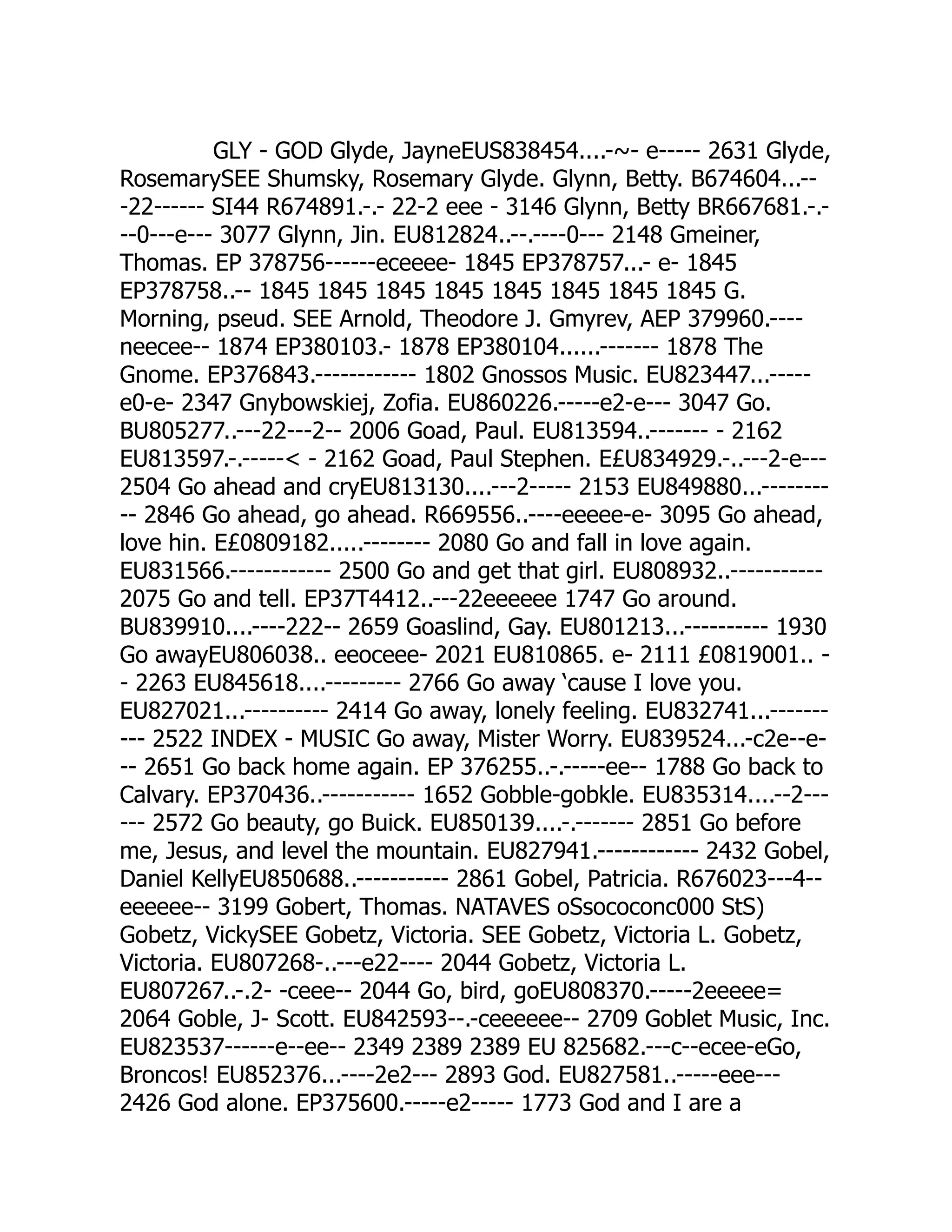 GLY - GOD Glyde, JayneEUS838454....-~- e----- 2631 Glyde,
RosemarySEE Shumsky, Rosemary Glyde. Glynn, Betty. B674604...--
-22------ SI44 R674891.-.- 22-2 eee - 3146 Glynn, Betty BR667681.-.-
--0---e--- 3077 Glynn, Jin. EU812824..--.----0--- 2148 Gmeiner,
Thomas. EP 378756------eceeee- 1845 EP378757...- e- 1845
EP378758..-- 1845 1845 1845 1845 1845 1845 1845 1845 G.
Morning, pseud. SEE Arnold, Theodore J. Gmyrev, AEP 379960.----
neecee-- 1874 EP380103.- 1878 EP380104......------- 1878 The
Gnome. EP376843.------------ 1802 Gnossos Music. EU823447...-----
e0-e- 2347 Gnybowskiej, Zofia. EU860226.-----e2-e--- 3047 Go.
BU805277..---22---2-- 2006 Goad, Paul. EU813594..------- - 2162
EU813597.-.----- - 2162 Goad, Paul Stephen. E£U834929.-..---2-e---
2504 Go ahead and cryEU813130....---2----- 2153 EU849880...--------
-- 2846 Go ahead, go ahead. R669556..----eeeee-e- 3095 Go ahead,
love hin. E£0809182.....-------- 2080 Go and fall in love again.
EU831566.------------ 2500 Go and get that girl. EU808932..-----------
2075 Go and tell. EP37T4412..---22eeeeee 1747 Go around.
BU839910....----222-- 2659 Goaslind, Gay. EU801213...---------- 1930
Go awayEU806038.. eeoceee- 2021 EU810865. e- 2111 £0819001.. -
- 2263 EU845618....--------- 2766 Go away ‘cause I love you.
EU827021...---------- 2414 Go away, lonely feeling. EU832741...-------
--- 2522 INDEX - MUSIC Go away, Mister Worry. EU839524...-c2e--e-
-- 2651 Go back home again. EP 376255..-.-----ee-- 1788 Go back to
Calvary. EP370436..----------- 1652 Gobble-gobkle. EU835314....--2---
--- 2572 Go beauty, go Buick. EU850139....-.------- 2851 Go before
me, Jesus, and level the mountain. EU827941.------------ 2432 Gobel,
Daniel KellyEU850688..----------- 2861 Gobel, Patricia. R676023---4--
eeeeee-- 3199 Gobert, Thomas. NATAVES oSsococonc000 StS)
Gobetz, VickySEE Gobetz, Victoria. SEE Gobetz, Victoria L. Gobetz,
Victoria. EU807268-..---e22---- 2044 Gobetz, Victoria L.
EU807267..-.2- -ceee-- 2044 Go, bird, goEU808370.-----2eeeee=
2064 Goble, J- Scott. EU842593--.-ceeeeee-- 2709 Goblet Music, Inc.
EU823537------e--ee-- 2349 2389 2389 EU 825682.---c--ecee-eGo,
Broncos! EU852376...----2e2--- 2893 God. EU827581..-----eee---
2426 God alone. EP375600.-----e2----- 1773 God and I are a
 