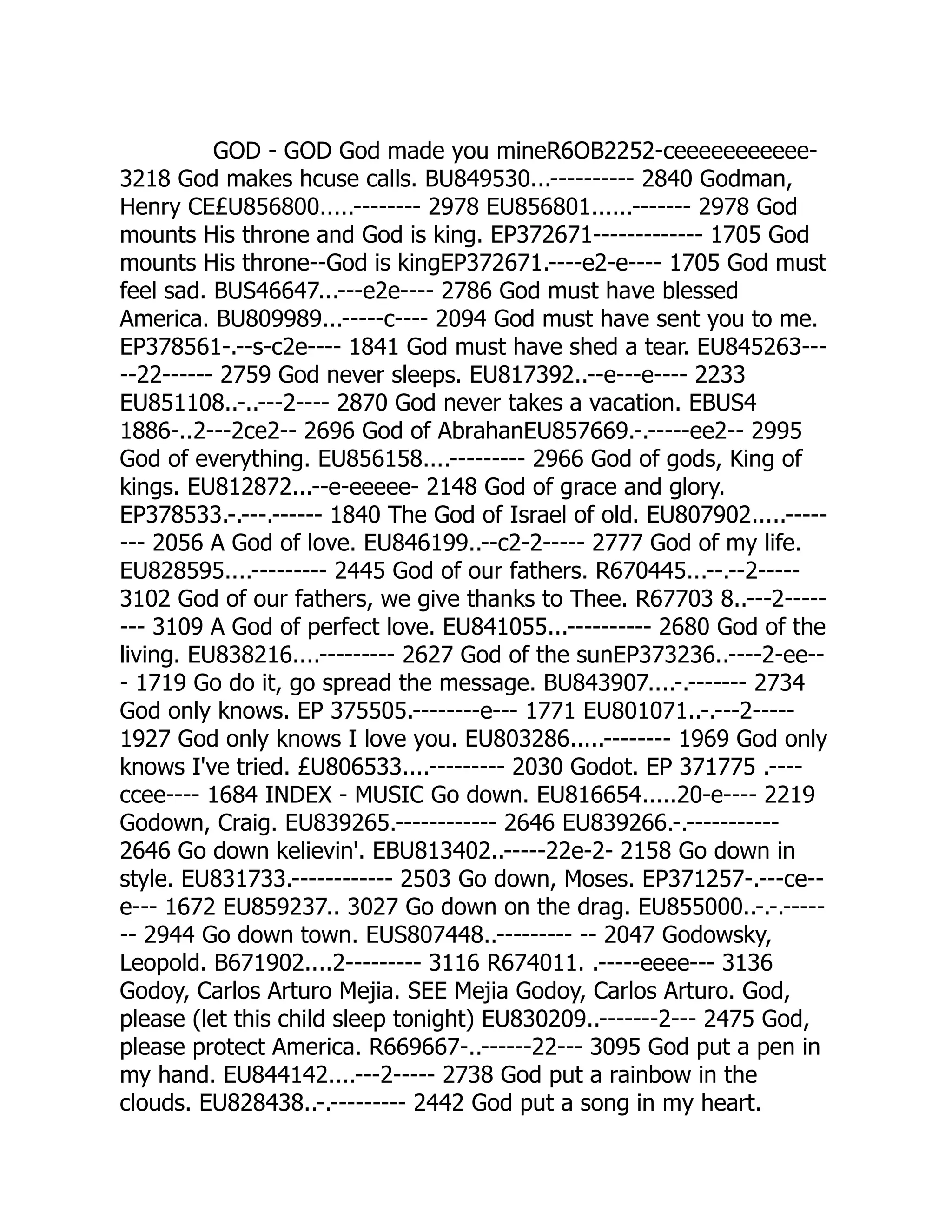 GOD - GOD God made you mineR6OB2252-ceeeeeeeeeee-
3218 God makes hcuse calls. BU849530...---------- 2840 Godman,
Henry CE£U856800.....-------- 2978 EU856801......------- 2978 God
mounts His throne and God is king. EP372671------------- 1705 God
mounts His throne--God is kingEP372671.----e2-e---- 1705 God must
feel sad. BUS46647...---e2e---- 2786 God must have blessed
America. BU809989...-----c---- 2094 God must have sent you to me.
EP378561-.--s-c2e---- 1841 God must have shed a tear. EU845263---
--22------ 2759 God never sleeps. EU817392..--e---e---- 2233
EU851108..-..---2---- 2870 God never takes a vacation. EBUS4
1886-..2---2ce2-- 2696 God of AbrahanEU857669.-.-----ee2-- 2995
God of everything. EU856158....--------- 2966 God of gods, King of
kings. EU812872...--e-eeeee- 2148 God of grace and glory.
EP378533.-.---.------ 1840 The God of Israel of old. EU807902.....-----
--- 2056 A God of love. EU846199..--c2-2----- 2777 God of my life.
EU828595....--------- 2445 God of our fathers. R670445...--.--2-----
3102 God of our fathers, we give thanks to Thee. R67703 8..---2-----
--- 3109 A God of perfect love. EU841055...---------- 2680 God of the
living. EU838216....--------- 2627 God of the sunEP373236..----2-ee--
- 1719 Go do it, go spread the message. BU843907....-.------- 2734
God only knows. EP 375505.--------e--- 1771 EU801071..-.---2-----
1927 God only knows I love you. EU803286.....-------- 1969 God only
knows I've tried. £U806533....--------- 2030 Godot. EP 371775 .----
ccee---- 1684 INDEX - MUSIC Go down. EU816654.....20-e---- 2219
Godown, Craig. EU839265.------------ 2646 EU839266.-.-----------
2646 Go down kelievin'. EBU813402..-----22e-2- 2158 Go down in
style. EU831733.------------ 2503 Go down, Moses. EP371257-.---ce--
e--- 1672 EU859237.. 3027 Go down on the drag. EU855000..-.-.-----
-- 2944 Go down town. EUS807448..--------- -- 2047 Godowsky,
Leopold. B671902....2--------- 3116 R674011. .-----eeee--- 3136
Godoy, Carlos Arturo Mejia. SEE Mejia Godoy, Carlos Arturo. God,
please (let this child sleep tonight) EU830209..-------2--- 2475 God,
please protect America. R669667-..------22--- 3095 God put a pen in
my hand. EU844142....---2----- 2738 God put a rainbow in the
clouds. EU828438..-.--------- 2442 God put a song in my heart.
 