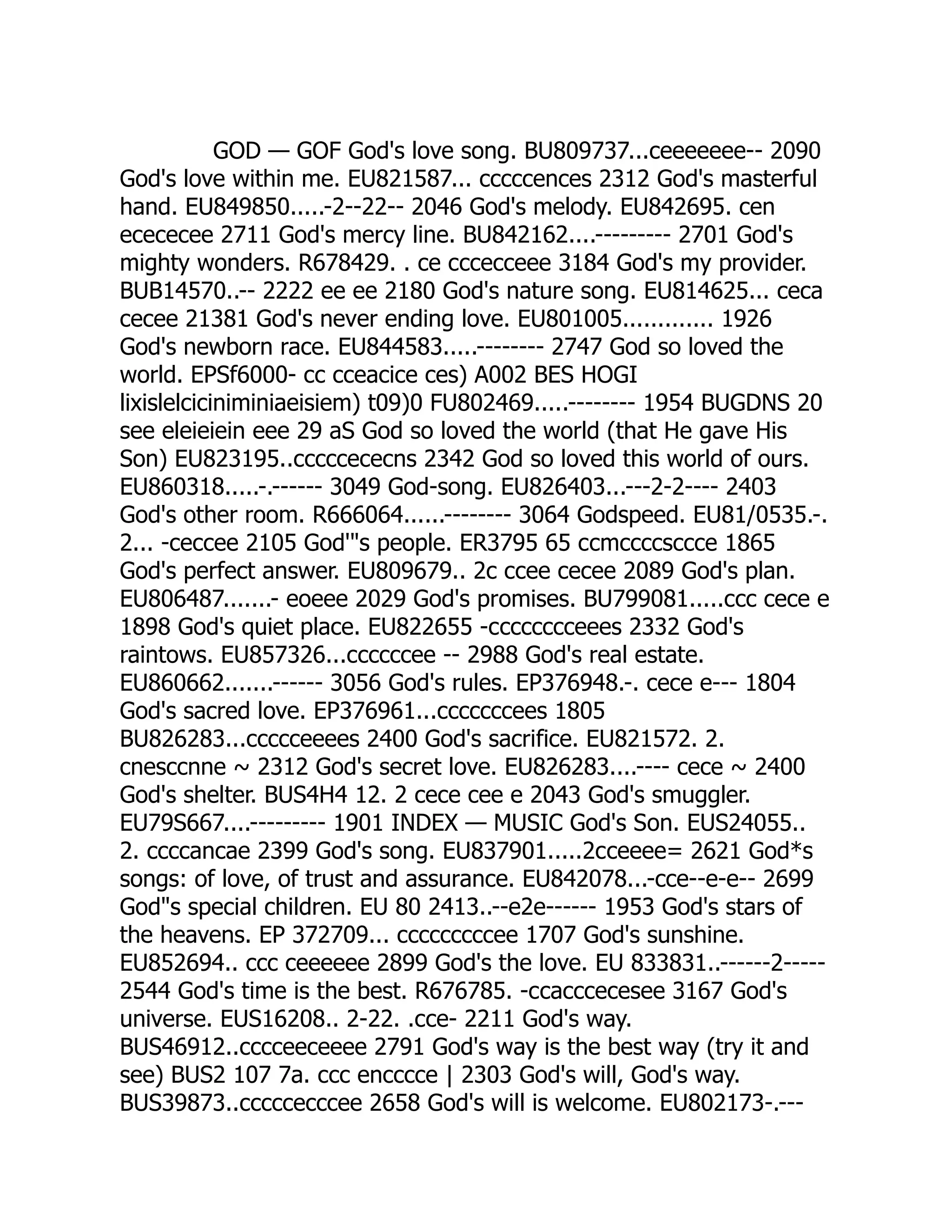 GOD — GOF God's love song. BU809737...ceeeeeee-- 2090
God's love within me. EU821587... cccccences 2312 God's masterful
hand. EU849850.....-2--22-- 2046 God's melody. EU842695. cen
ecececee 2711 God's mercy line. BU842162....--------- 2701 God's
mighty wonders. R678429. . ce cccecceee 3184 God's my provider.
BUB14570..-- 2222 ee ee 2180 God's nature song. EU814625... ceca
cecee 21381 God's never ending love. EU801005............. 1926
God's newborn race. EU844583.....-------- 2747 God so loved the
world. EPSf6000- cc cceacice ces) A002 BES HOGI
lixislelciciniminiaeisiem) t09)0 FU802469.....-------- 1954 BUGDNS 20
see eleieiein eee 29 aS God so loved the world (that He gave His
Son) EU823195..cccccececns 2342 God so loved this world of ours.
EU860318.....-.------ 3049 God-song. EU826403...---2-2---- 2403
God's other room. R666064......-------- 3064 Godspeed. EU81/0535.-.
2... -ceccee 2105 God's people. ER3795 65 ccmccccsccce 1865
God's perfect answer. EU809679.. 2c ccee cecee 2089 God's plan.
EU806487.......- eoeee 2029 God's promises. BU799081.....ccc cece e
1898 God's quiet place. EU822655 -cccccccceees 2332 God's
raintows. EU857326...ccccccee -- 2988 God's real estate.
EU860662.......------ 3056 God's rules. EP376948.-. cece e--- 1804
God's sacred love. EP376961...cccccccees 1805
BU826283...ccccceeees 2400 God's sacrifice. EU821572. 2.
cnesccnne ~ 2312 God's secret love. EU826283....---- cece ~ 2400
God's shelter. BUS4H4 12. 2 cece cee e 2043 God's smuggler.
EU79S667....--------- 1901 INDEX — MUSIC God's Son. EUS24055..
2. ccccancae 2399 God's song. EU837901.....2cceeee= 2621 God*s
songs: of love, of trust and assurance. EU842078...-cce--e-e-- 2699
Gods special children. EU 80 2413..--e2e------ 1953 God's stars of
the heavens. EP 372709... cccccccccee 1707 God's sunshine.
EU852694.. ccc ceeeeee 2899 God's the love. EU 833831..------2-----
2544 God's time is the best. R676785. -ccacccecesee 3167 God's
universe. EUS16208.. 2-22. .cce- 2211 God's way.
BUS46912..cccceeceeee 2791 God's way is the best way (try it and
see) BUS2 107 7a. ccc encccce | 2303 God's will, God's way.
BUS39873..cccccecccee 2658 God's will is welcome. EU802173-.---
 