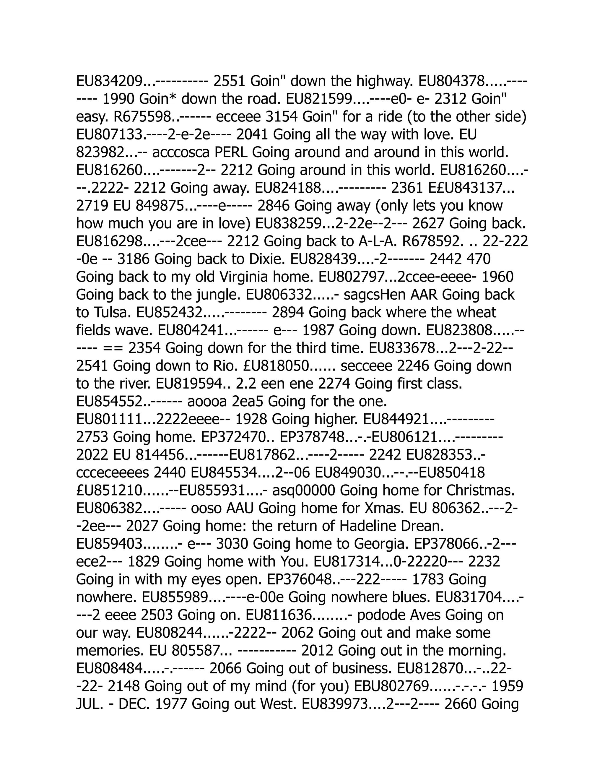 EU834209...---------- 2551 Goin down the highway. EU804378.....----
---- 1990 Goin* down the road. EU821599....----e0- e- 2312 Goin
easy. R675598..------ ecceee 3154 Goin for a ride (to the other side)
EU807133.----2-e-2e---- 2041 Going all the way with love. EU
823982...-- acccosca PERL Going around and around in this world.
EU816260....-------2-- 2212 Going around in this world. EU816260....-
--.2222- 2212 Going away. EU824188....--------- 2361 E£U843137...
2719 EU 849875...----e----- 2846 Going away (only lets you know
how much you are in love) EU838259...2-22e--2--- 2627 Going back.
EU816298....---2cee--- 2212 Going back to A-L-A. R678592. .. 22-222
-0e -- 3186 Going back to Dixie. EU828439....-2------- 2442 470
Going back to my old Virginia home. EU802797...2ccee-eeee- 1960
Going back to the jungle. EU806332.....- sagcsHen AAR Going back
to Tulsa. EU852432.....-------- 2894 Going back where the wheat
fields wave. EU804241...------ e--- 1987 Going down. EU823808.....--
---- == 2354 Going down for the third time. EU833678...2---2-22--
2541 Going down to Rio. £U818050...... secceee 2246 Going down
to the river. EU819594.. 2.2 een ene 2274 Going first class.
EU854552..------ aoooa 2ea5 Going for the one.
EU801111...2222eeee-- 1928 Going higher. EU844921....---------
2753 Going home. EP372470.. EP378748...-.-EU806121....---------
2022 EU 814456...------EU817862...----2----- 2242 EU828353..-
ccceceeees 2440 EU845534....2--06 EU849030...--.--EU850418
£U851210......--EU855931....- asq00000 Going home for Christmas.
EU806382....----- ooso AAU Going home for Xmas. EU 806362..---2-
-2ee--- 2027 Going home: the return of Hadeline Drean.
EU859403........- e--- 3030 Going home to Georgia. EP378066..-2---
ece2--- 1829 Going home with You. EU817314...0-22220--- 2232
Going in with my eyes open. EP376048..---222----- 1783 Going
nowhere. EU855989....----e-00e Going nowhere blues. EU831704....-
---2 eeee 2503 Going on. EU811636........- podode Aves Going on
our way. EU808244......-2222-- 2062 Going out and make some
memories. EU 805587... ----------- 2012 Going out in the morning.
EU808484.....-.------ 2066 Going out of business. EU812870...-..22-
-22- 2148 Going out of my mind (for you) EBU802769......-.-.-.- 1959
JUL. - DEC. 1977 Going out West. EU839973....2---2---- 2660 Going
 